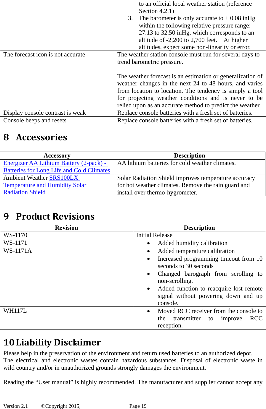  Version 2.1   ©Copyright 2015,          Page 19 to an official local weather station (reference Section 4.2.1) 3. The barometer is only accurate to ± 0.08 inHg within the following relative pressure range: 27.13 to 32.50 inHg, which corresponds to an altitude of -2,200 to 2,700 feet.    At higher altitudes, expect some non-linearity or error. The forecast icon is not accurate  The weather station console must run for several days to trend barometric pressure.  The weather forecast is an estimation or generalization of weather changes in the next 24 to 48 hours, and varies from location to location. The tendency is simply a tool for projecting weather conditions and is never to be relied upon as an accurate method to predict the weather.Display console contrast is weak  Replace console batteries with a fresh set of batteries. Console beeps and resets  Replace console batteries with a fresh set of batteries. 8 Accessories Accessory Description Energizer AA Lithium Battery (2-pack) - Batteries for Long Life and Cold Climates AA lithium batteries for cold weather climates. Ambient Weather SRS100LX Temperature and Humidity Solar Radiation Shield Solar Radiation Shield improves temperature accuracy for hot weather climates. Remove the rain guard and install over thermo-hygrometer.  9 ProductRevisionsRevision Description WS-1170 Initial Release WS-1171  Added humidity calibration WS-1171A  Added temperature calibration  Increased programming timeout from 10 seconds to 30 seconds  Changed barograph from scrolling to non-scrolling.  Added function to reacquire lost remote signal without powering down and up console. WH117L  Moved RCC receiver from the console to the transmitter to improve RCC reception. 10 LiabilityDisclaimerPlease help in the preservation of the environment and return used batteries to an authorized depot.   The electrical and electronic wastes contain hazardous substances. Disposal of electronic waste in wild country and/or in unauthorized grounds strongly damages the environment.  Reading the “User manual” is highly recommended. The manufacturer and supplier cannot accept any 