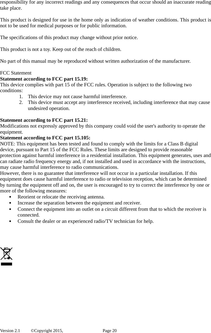  Version 2.1   ©Copyright 2015,          Page 20 responsibility for any incorrect readings and any consequences that occur should an inaccurate reading take place.  This product is designed for use in the home only as indication of weather conditions. This product is not to be used for medical purposes or for public information.  The specifications of this product may change without prior notice.  This product is not a toy. Keep out of the reach of children.  No part of this manual may be reproduced without written authorization of the manufacturer.  FCC Statement Statement according to FCC part 15.19:   This device complies with part 15 of the FCC rules. Operation is subject to the following two conditions:  1. This device may not cause harmful interference.   2. This device must accept any interference received, including interference that may cause undesired operation.    Statement according to FCC part 15.21:   Modifications not expressly approved by this company could void the user&apos;s authority to operate the equipment. Statement according to FCC part 15.105:   NOTE: This equipment has been tested and found to comply with the limits for a Class B digital device, pursuant to Part 15 of the FCC Rules. These limits are designed to provide reasonable protection against harmful interference in a residential installation. This equipment generates, uses and can radiate radio frequency energy and, if not installed and used in accordance with the instructions, may cause harmful interference to radio communications.   However, there is no guarantee that interference will not occur in a particular installation. If this equipment does cause harmful interference to radio or television reception, which can be determined by turning the equipment off and on, the user is encouraged to try to correct the interference by one or more of the following measures:   • Reorient or relocate the receiving antenna.   • Increase the separation between the equipment and receiver.   • Connect the equipment into an outlet on a circuit different from that to which the receiver is connected.  • Consult the dealer or an experienced radio/TV technician for help.        