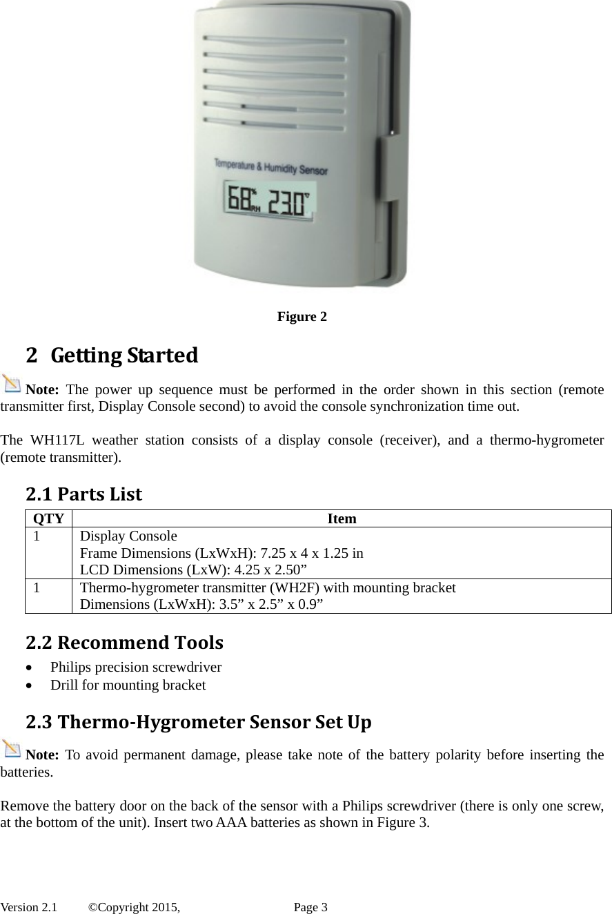  Version 2.1   ©Copyright 2015,          Page 3   Figure 2 2 GettingStartedNote:  The power up sequence must be performed in the order shown in this section (remote transmitter first, Display Console second) to avoid the console synchronization time out.  The WH117L weather station consists of a display console (receiver), and a thermo-hygrometer (remote transmitter). 2.1PartsListQTY Item 1 Display Console Frame Dimensions (LxWxH): 7.25 x 4 x 1.25 in LCD Dimensions (LxW): 4.25 x 2.50” 1  Thermo-hygrometer transmitter (WH2F) with mounting bracket Dimensions (LxWxH): 3.5” x 2.5” x 0.9”2.2RecommendTools Philips precision screwdriver  Drill for mounting bracket 2.3Thermo‐HygrometerSensorSetUpNote: To avoid permanent damage, please take note of the battery polarity before inserting the batteries.  Remove the battery door on the back of the sensor with a Philips screwdriver (there is only one screw, at the bottom of the unit). Insert two AAA batteries as shown in Figure 3.  