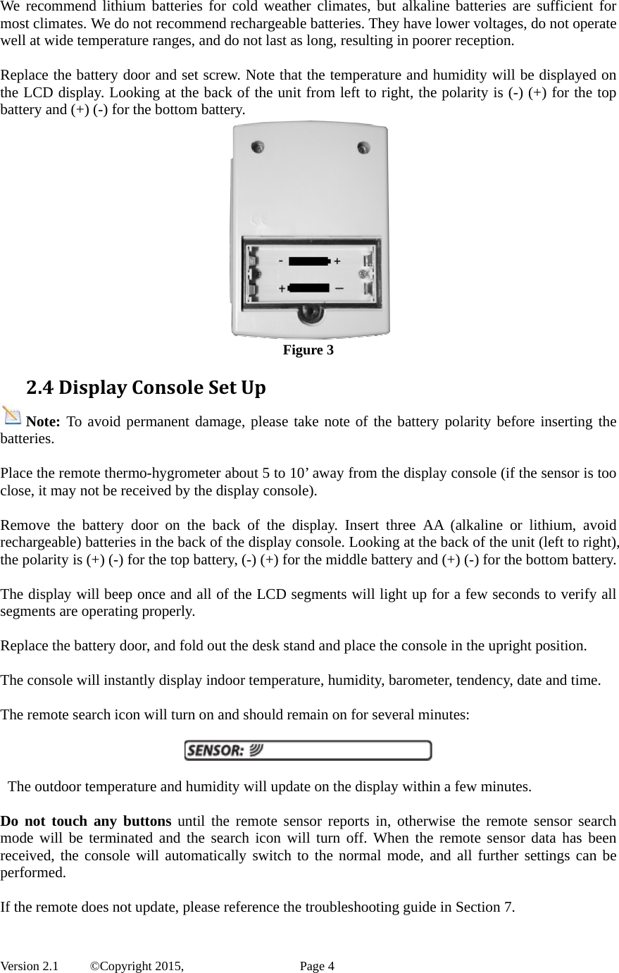  Version 2.1   ©Copyright 2015,          Page 4 We recommend lithium batteries for cold weather climates, but alkaline batteries are sufficient for most climates. We do not recommend rechargeable batteries. They have lower voltages, do not operate well at wide temperature ranges, and do not last as long, resulting in poorer reception.  Replace the battery door and set screw. Note that the temperature and humidity will be displayed on the LCD display. Looking at the back of the unit from left to right, the polarity is (-) (+) for the top battery and (+) (-) for the bottom battery.  Figure 3 2.4DisplayConsoleSetUpNote: To avoid permanent damage, please take note of the battery polarity before inserting the batteries.  Place the remote thermo-hygrometer about 5 to 10’ away from the display console (if the sensor is too close, it may not be received by the display console).  Remove the battery door on the back of the display. Insert three AA (alkaline or lithium, avoid rechargeable) batteries in the back of the display console. Looking at the back of the unit (left to right), the polarity is (+) (-) for the top battery, (-) (+) for the middle battery and (+) (-) for the bottom battery.  The display will beep once and all of the LCD segments will light up for a few seconds to verify all segments are operating properly.  Replace the battery door, and fold out the desk stand and place the console in the upright position.    The console will instantly display indoor temperature, humidity, barometer, tendency, date and time.    The remote search icon will turn on and should remain on for several minutes:      The outdoor temperature and humidity will update on the display within a few minutes.    Do not touch any buttons until the remote sensor reports in, otherwise the remote sensor search mode will be terminated and the search icon will turn off. When the remote sensor data has been received, the console will automatically switch to the normal mode, and all further settings can be performed.  If the remote does not update, please reference the troubleshooting guide in Section 7. 