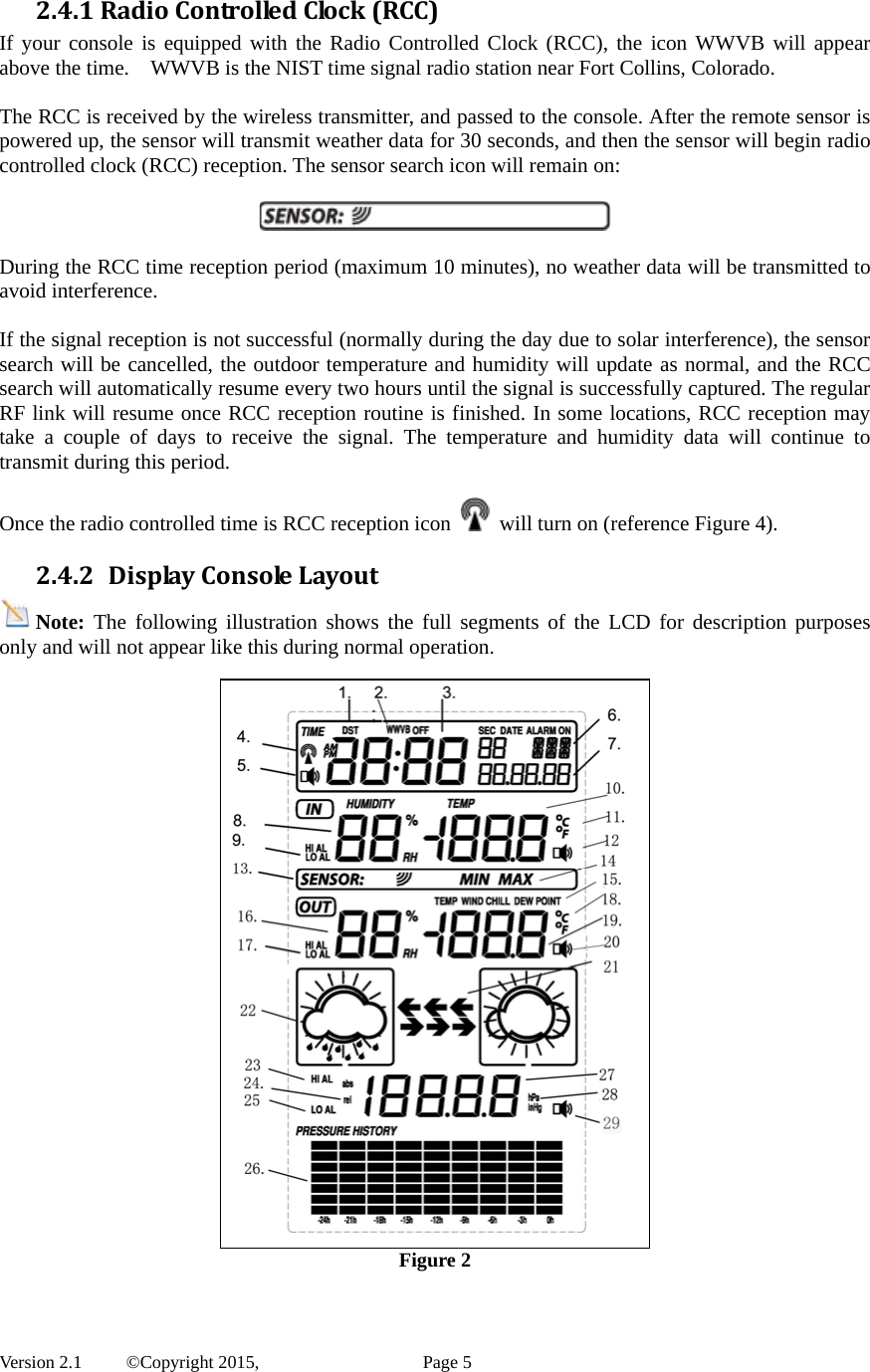  Version 2.1   ©Copyright 2015,          Page 5 2.4.1RadioControlledClock(RCC)If your console is equipped with the Radio Controlled Clock (RCC), the icon WWVB will appear above the time.    WWVB is the NIST time signal radio station near Fort Collins, Colorado.  The RCC is received by the wireless transmitter, and passed to the console. After the remote sensor is powered up, the sensor will transmit weather data for 30 seconds, and then the sensor will begin radio controlled clock (RCC) reception. The sensor search icon will remain on:    During the RCC time reception period (maximum 10 minutes), no weather data will be transmitted to avoid interference.    If the signal reception is not successful (normally during the day due to solar interference), the sensor search will be cancelled, the outdoor temperature and humidity will update as normal, and the RCC search will automatically resume every two hours until the signal is successfully captured. The regular RF link will resume once RCC reception routine is finished. In some locations, RCC reception may take a couple of days to receive the signal. The temperature and humidity data will continue to transmit during this period.  Once the radio controlled time is RCC reception icon    will turn on (reference Figure 4). 2.4.2 DisplayConsoleLayoutNote: The following illustration shows the full segments of the LCD for description purposes only and will not appear like this during normal operation.   Figure 2  