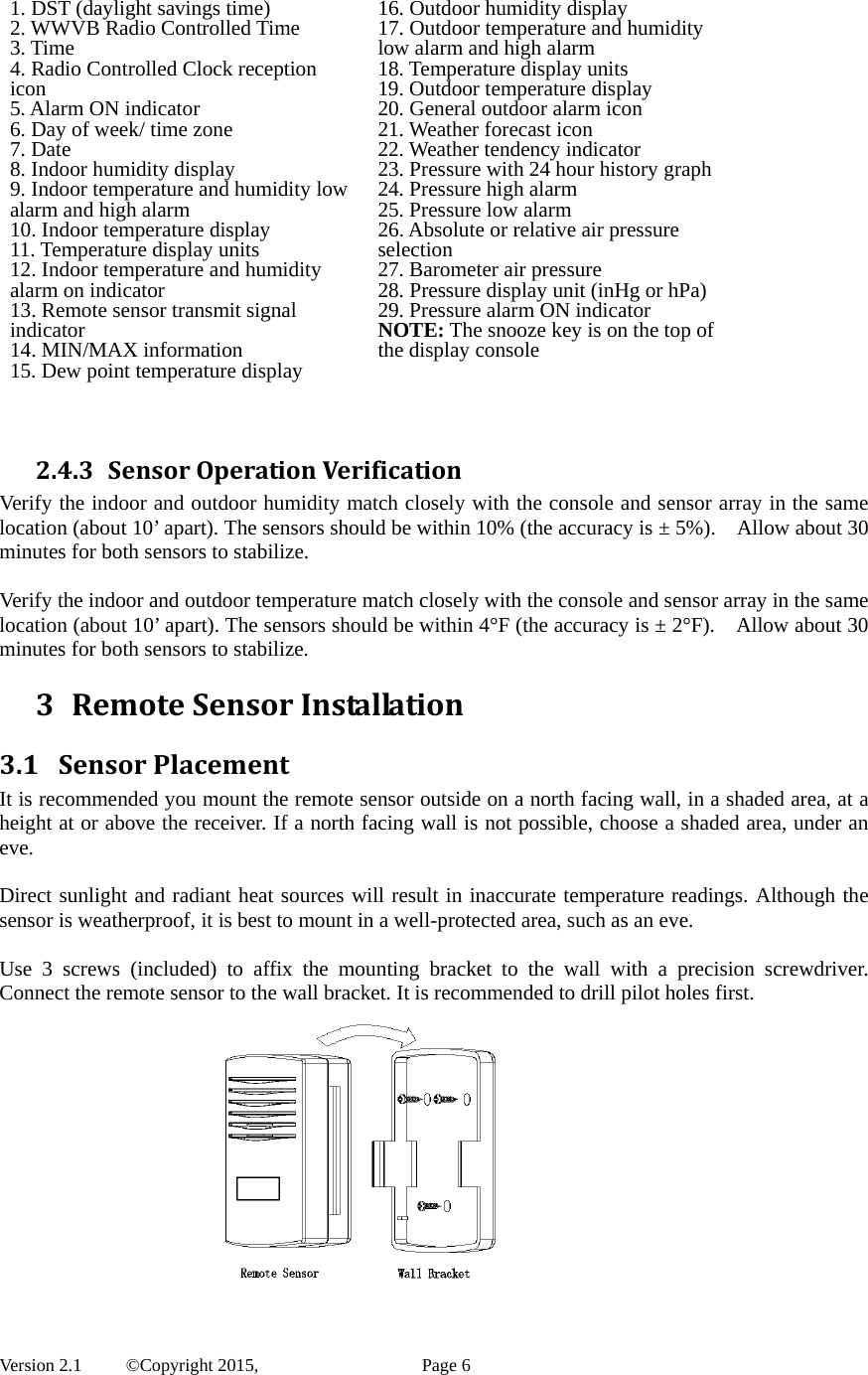  Version 2.1   ©Copyright 2015,          Page 6 1. DST (daylight savings time) 2. WWVB Radio Controlled Time 3. Time   4. Radio Controlled Clock reception icon 5. Alarm ON indicator 6. Day of week/ time zone 7. Date 8. Indoor humidity display 9. Indoor temperature and humidity low alarm and high alarm   10. Indoor temperature display 11. Temperature display units 12. Indoor temperature and humidity alarm on indicator 13. Remote sensor transmit signal indicator 14. MIN/MAX information 15. Dew point temperature display 16. Outdoor humidity display17. Outdoor temperature and humidity low alarm and high alarm 18. Temperature display units 19. Outdoor temperature display 20. General outdoor alarm icon 21. Weather forecast icon 22. Weather tendency indicator 23. Pressure with 24 hour history graph 24. Pressure high alarm 25. Pressure low alarm   26. Absolute or relative air pressure selection 27. Barometer air pressure 28. Pressure display unit (inHg or hPa) 29. Pressure alarm ON indicator NOTE: The snooze key is on the top of the display console   2.4.3 SensorOperationVerificationVerify the indoor and outdoor humidity match closely with the console and sensor array in the same location (about 10’ apart). The sensors should be within 10% (the accuracy is ± 5%).    Allow about 30 minutes for both sensors to stabilize.  Verify the indoor and outdoor temperature match closely with the console and sensor array in the same location (about 10’ apart). The sensors should be within 4°F (the accuracy is ± 2°F).    Allow about 30 minutes for both sensors to stabilize. 3 RemoteSensorInstallation3.1 SensorPlacementIt is recommended you mount the remote sensor outside on a north facing wall, in a shaded area, at a height at or above the receiver. If a north facing wall is not possible, choose a shaded area, under an eve.  Direct sunlight and radiant heat sources will result in inaccurate temperature readings. Although the sensor is weatherproof, it is best to mount in a well-protected area, such as an eve.  Use 3 screws (included) to affix the mounting bracket to the wall with a precision screwdriver.  Connect the remote sensor to the wall bracket. It is recommended to drill pilot holes first.             