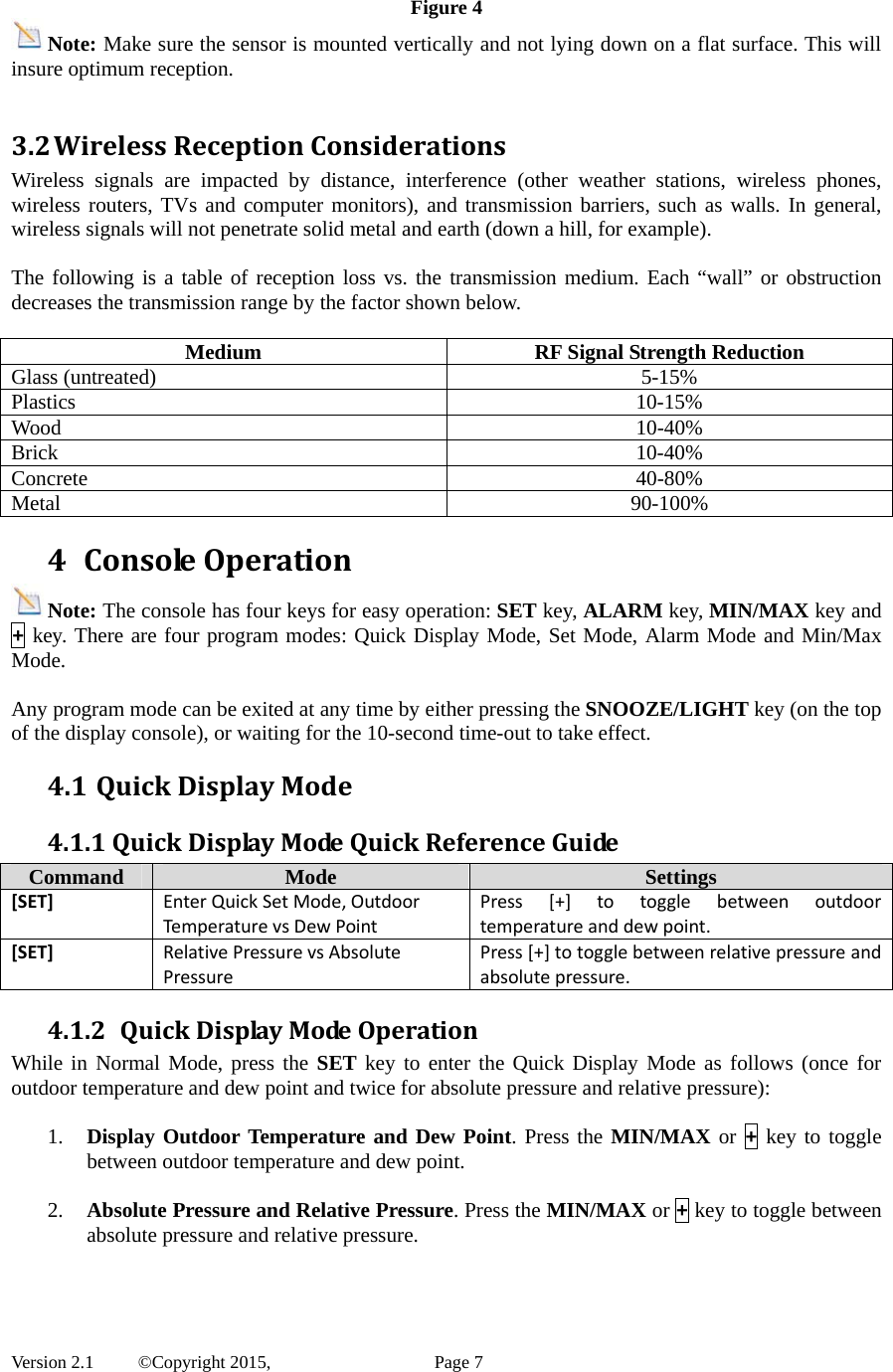  Version 2.1   ©Copyright 2015,          Page 7 Figure 4 Note: Make sure the sensor is mounted vertically and not lying down on a flat surface. This will insure optimum reception.  3.2 WirelessReceptionConsiderationsWireless signals are impacted by distance, interference (other weather stations, wireless phones, wireless routers, TVs and computer monitors), and transmission barriers, such as walls. In general, wireless signals will not penetrate solid metal and earth (down a hill, for example).    The following is a table of reception loss vs. the transmission medium. Each “wall” or obstruction decreases the transmission range by the factor shown below.  Medium  RF Signal Strength Reduction Glass (untreated)  5-15% Plastics 10-15% Wood 10-40% Brick 10-40% Concrete 40-80% Metal 90-100% 4 ConsoleOperationNote: The console has four keys for easy operation: SET key, ALARM key, MIN/MAX key and + key. There are four program modes: Quick Display Mode, Set Mode, Alarm Mode and Min/Max Mode.  Any program mode can be exited at any time by either pressing the SNOOZE/LIGHT key (on the top of the display console), or waiting for the 10-second time-out to take effect. 4.1 QuickDisplayMode4.1.1QuickDisplayModeQuickReferenceGuideCommand  Mode  Settings [SET] EnterQuickSetMode,OutdoorTemperat urevsDewPointPress[+]totogglebetweenoutdoortemperatureanddewpoint.[SET] RelativePressurevsAbsolutePressurePress[+]totogglebetweenrelativepressureandabsolutepressure.4.1.2 QuickDisplayModeOperationWhile in Normal Mode, press the SET key to enter the Quick Display Mode as follows (once for outdoor temperature and dew point and twice for absolute pressure and relative pressure):  1. Display Outdoor Temperature and Dew Point. Press the MIN/MAX or + key to toggle between outdoor temperature and dew point.  2. Absolute Pressure and Relative Pressure. Press the MIN/MAX or + key to toggle between absolute pressure and relative pressure. 