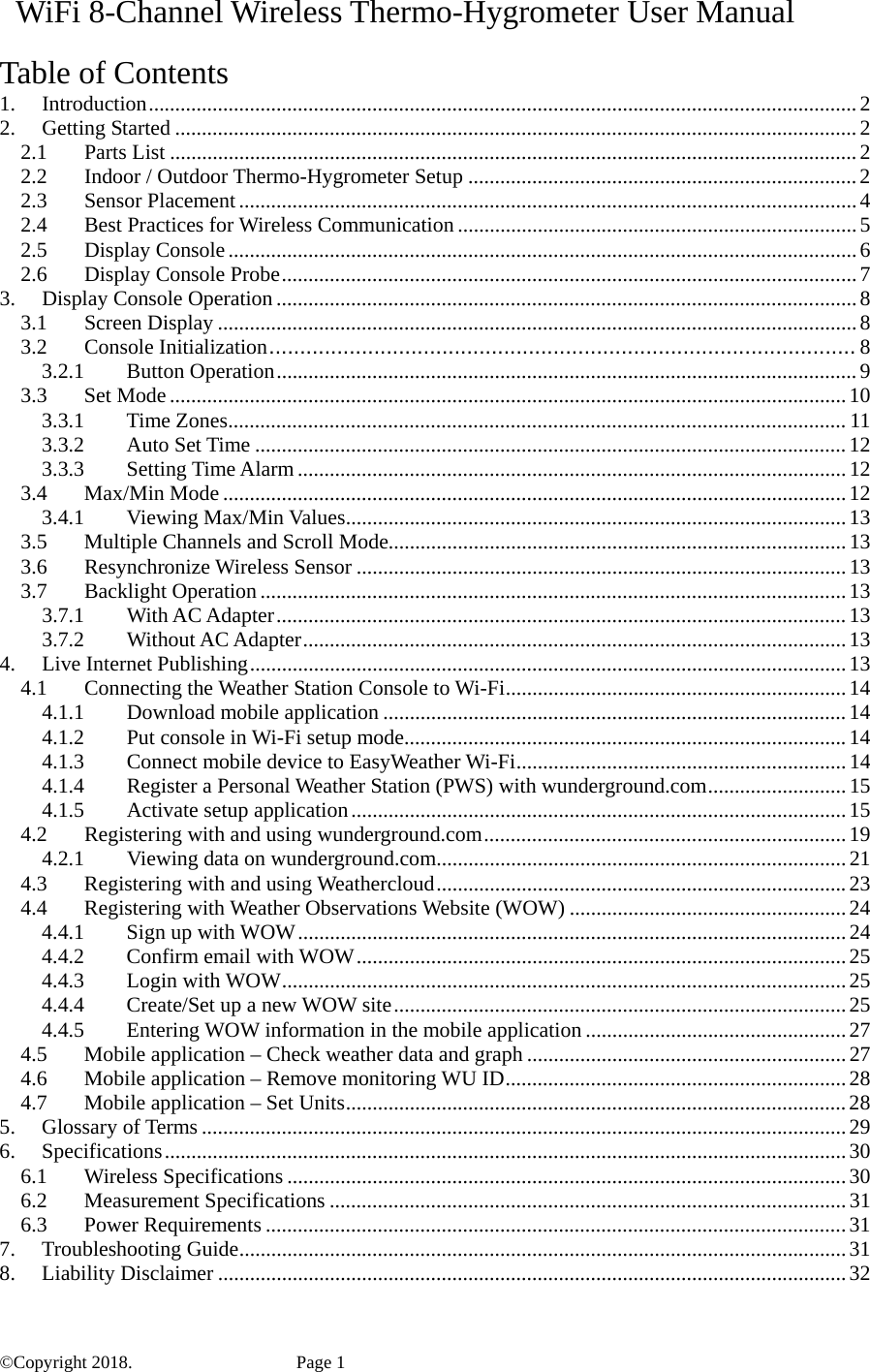   WiFi 8-Channel Wireless Thermo-Hygrometer User Manual  Table of Contents 1.Introduction ..................................................................................................................................... 22.Getting Started ................................................................................................................................ 22.1Parts List ................................................................................................................................. 22.2Indoor / Outdoor Thermo-Hygrometer Setup ......................................................................... 22.3Sensor Placement .................................................................................................................... 42.4Best Practices for Wireless Communication ........................................................................... 52.5Display Console ...................................................................................................................... 62.6Display Console Probe ............................................................................................................ 73.Display Console Operation ............................................................................................................. 83.1Screen Display ........................................................................................................................ 83.2Console Initialization ............................................................................................... 83.2.1Button Operation ............................................................................................................. 93.3Set Mode ............................................................................................................................... 103.3.1Time Zones .................................................................................................................... 113.3.2Auto Set Time ............................................................................................................... 123.3.3Setting Time Alarm ....................................................................................................... 123.4Max/Min Mode ..................................................................................................................... 123.4.1Viewing Max/Min Values .............................................................................................. 133.5Multiple Channels and Scroll Mode...................................................................................... 133.6Resynchronize Wireless Sensor ............................................................................................ 133.7Backlight Operation .............................................................................................................. 133.7.1With AC Adapter ........................................................................................................... 133.7.2Without AC Adapter ...................................................................................................... 134.Live Internet Publishing ................................................................................................................ 134.1Connecting the Weather Station Console to Wi-Fi ................................................................ 144.1.1Download mobile application ....................................................................................... 144.1.2Put console in Wi-Fi setup mode ................................................................................... 144.1.3Connect mobile device to EasyWeather Wi-Fi .............................................................. 144.1.4Register a Personal Weather Station (PWS) with wunderground.com .......................... 154.1.5Activate setup application ............................................................................................. 154.2Registering with and using wunderground.com .................................................................... 194.2.1Viewing data on wunderground.com ............................................................................. 214.3Registering with and using Weathercloud ............................................................................. 234.4Registering with Weather Observations Website (WOW) .................................................... 244.4.1Sign up with WOW ....................................................................................................... 244.4.2Confirm email with WOW ............................................................................................ 254.4.3Login with WOW .......................................................................................................... 254.4.4Create/Set up a new WOW site ..................................................................................... 254.4.5Entering WOW information in the mobile application ................................................. 274.5Mobile application – Check weather data and graph ............................................................ 274.6Mobile application – Remove monitoring WU ID ................................................................ 284.7Mobile application – Set Units .............................................................................................. 285.Glossary of Terms ......................................................................................................................... 296.Specifications ................................................................................................................................ 306.1Wireless Specifications ......................................................................................................... 306.2Measurement Specifications ................................................................................................. 316.3Power Requirements ............................................................................................................. 317.Troubleshooting Guide .................................................................................................................. 318.Liability Disclaimer ...................................................................................................................... 32©Copyright 2018.    Page 1 