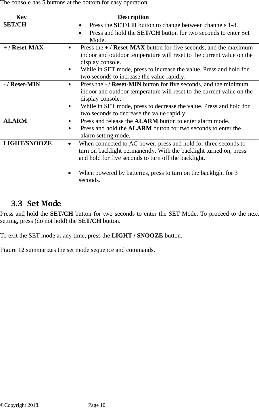 The console has 5 buttons at the bottom for easy operation:  Key Description SET/CH • Press the SET/CH button to change between channels 1-8. • Press and hold the SET/CH button for two seconds to enter Set Mode. + / Reset-MAX • Press the + / Reset-MAX button for five seconds, and the maximum indoor and outdoor temperature will reset to the current value on the display console. • While in SET mode, press to increase the value. Press and hold for two seconds to increase the value rapidly. - / Reset-MIN • Press the - / Reset-MIN button for five seconds, and the minimum indoor and outdoor temperature will reset to the current value on the display console. • While in SET mode, press to decrease the value. Press and hold for two seconds to decrease the value rapidly. ALARM  • Press and release the ALARM button to enter alarm mode. • Press and hold the ALARM button for two seconds to enter the alarm setting mode. LIGHT/SNOOZE  • When connected to AC power, press and hold for three seconds to turn on backlight permanently. With the backlight turned on, press and hold for five seconds to turn off the backlight.  • When powered by batteries, press to turn on the backlight for 3 seconds.  3.3 SetModePress and hold the SET/CH button for two seconds to enter the SET Mode. To proceed to the next setting, press (do not hold) the SET/CH button.  To exit the SET mode at any time, press the LIGHT / SNOOZE button.  Figure 12 summarizes the set mode sequence and commands.    ©Copyright 2018.    Page 10 