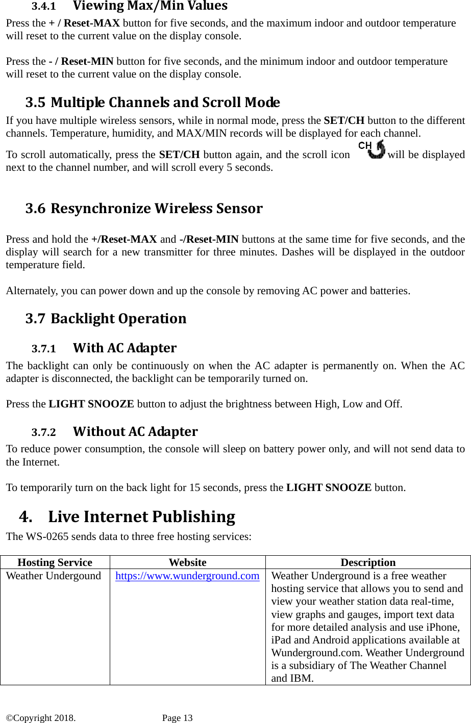 3.4.1 ViewingMax/MinValuesPress the + / Reset-MAX button for five seconds, and the maximum indoor and outdoor temperature will reset to the current value on the display console.  Press the - / Reset-MIN button for five seconds, and the minimum indoor and outdoor temperature will reset to the current value on the display console. 3.5 MultipleChannelsandScrollModeIf you have multiple wireless sensors, while in normal mode, press the SET/CH button to the different channels. Temperature, humidity, and MAX/MIN records will be displayed for each channel. To scroll automatically, press the SET/CH button again, and the scroll icon  will be displayed next to the channel number, and will scroll every 5 seconds.  3.6 ResynchronizeWirelessSensor Press and hold the +/Reset-MAX and -/Reset-MIN buttons at the same time for five seconds, and the display will search for a new transmitter for three minutes. Dashes will be displayed in the outdoor temperature field.  Alternately, you can power down and up the console by removing AC power and batteries. 3.7 BacklightOperation3.7.1 WithACAdapterThe backlight can only be continuously on when the AC adapter is permanently on. When the AC adapter is disconnected, the backlight can be temporarily turned on.  Press the LIGHT SNOOZE button to adjust the brightness between High, Low and Off. 3.7.2 WithoutACAdapterTo reduce power consumption, the console will sleep on battery power only, and will not send data to the Internet.  To temporarily turn on the back light for 15 seconds, press the LIGHT SNOOZE button. 4. LiveInternetPublishingThe WS-0265 sends data to three free hosting services:  Hosting Service  Website  Description Weather Undergound  https://www.wunderground.com and IBM. Weather Underground is a free weather hosting service that allows you to send and view your weather station data real-time, view graphs and gauges, import text data for more detailed analysis and use iPhone, iPad and Android applications available at Wunderground.com. Weather Underground is a subsidiary of The Weather Channel ©Copyright 2018.    Page 13 