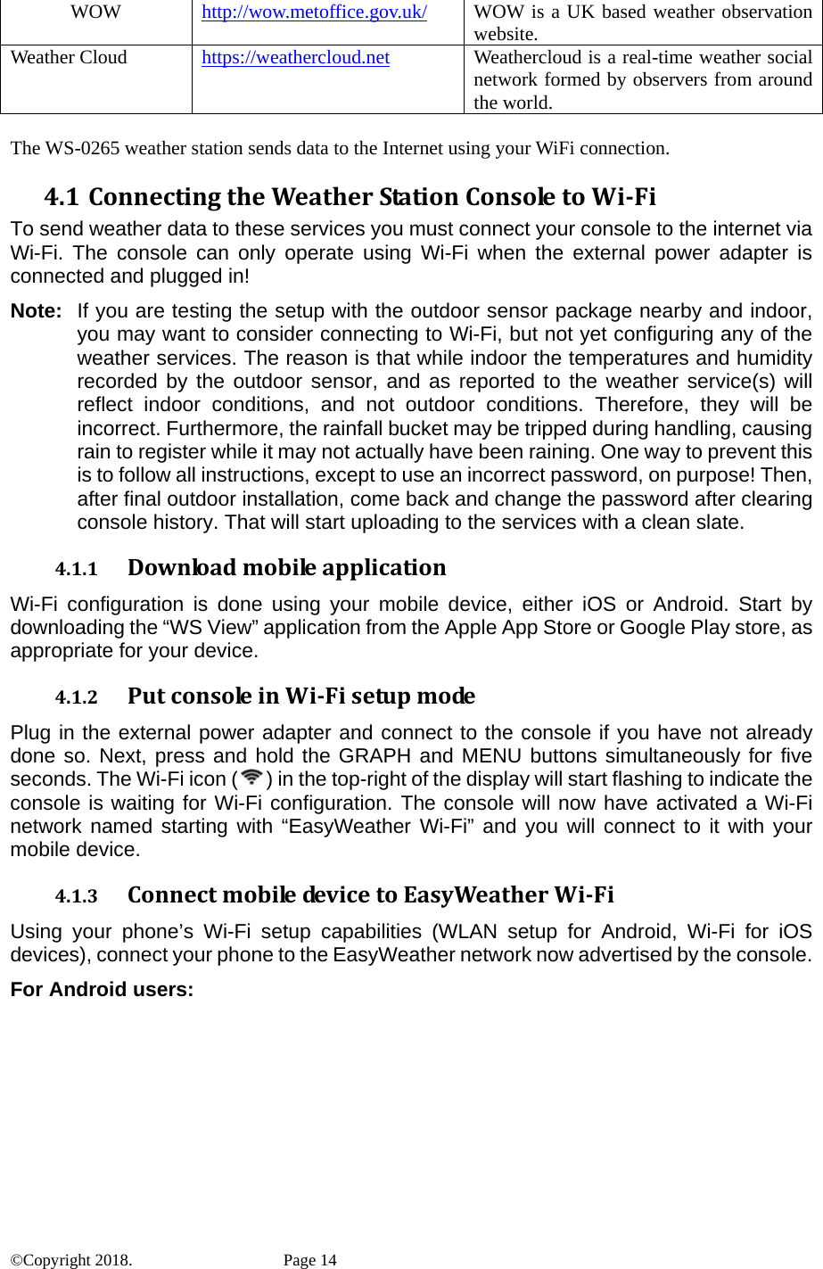 WOW  http://wow.metoffice.gov.uk/  UK based weather observation WOW is awebsite. Weather Cloud  https://weathercloud.net loud is a real-time weather social Weathercnetwork formed by observers from around the world.  he WS-0265 weather station sends data to the Internet using your WiFi connection. 4.1 ConnectingtheWeatherStationConsoletoWi‐Fi the internet via  setup with the outdoor sensor package nearby and indoor, 4.1.1 Downloadmobileapplicationevice, either iOS or Android. Start by 4.1.2 PutconsoleinWi‐Fisetupmodethe console if you have not already TTo send weather data to these services you must connect your console toWi-Fi. The console can only operate using Wi-Fi when the external power adapter is connected and plugged in! Note:  If you are testing theyou may want to consider connecting to Wi-Fi, but not yet configuring any of the weather services. The reason is that while indoor the temperatures and humidity recorded by the outdoor sensor, and as reported to the weather service(s) will reflect indoor conditions, and not outdoor conditions. Therefore, they will be incorrect. Furthermore, the rainfall bucket may be tripped during handling, causing rain to register while it may not actually have been raining. One way to prevent this is to follow all instructions, except to use an incorrect password, on purpose! Then, after final outdoor installation, come back and change the password after clearing console history. That will start uploading to the services with a clean slate. Wi-Fi configuration is done using your mobile ddownloading the “WS View” application from the Apple App Store or Google Play store, as appropriate for your device.  Plug in the external power adapter and connect to done so. Next, press and hold the GRAPH and MENU buttons simultaneously for five seconds. The Wi-Fi icon ( ) in the top-right of the display will start flashing to indicate the console is waiting for Wi-Fi configuration. The console will now have activated a Wi-Fi network named starting with “EasyWeather Wi-Fi” and you will connect to it with your mobile device. 4.1.3 Connectmobiledev icetoEasyWeatherWi‐Fidroid, Wi-Fi for iOS  Using your phone’s Wi-Fi setup capabilities (WLAN setup for Andevices), connect your phone to the EasyWeather network now advertised by the console. For Android users: ©Copyright 2018.    Page 14 