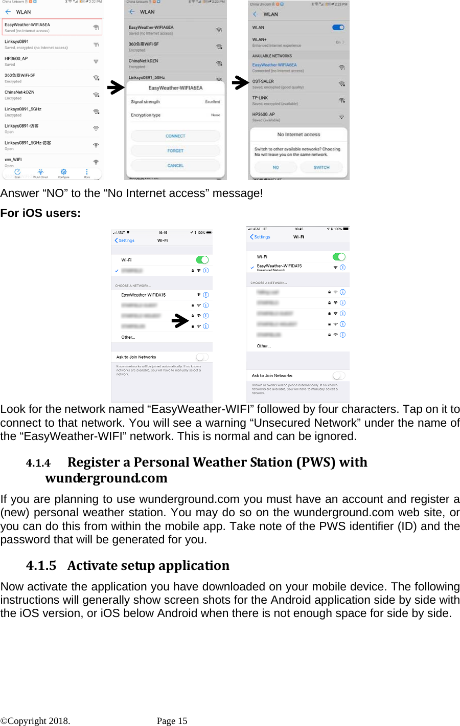                       Answer “NO” to the “No Internet access” message! For iOS users:               Look for the network named “EasyWeather-WIFI” followed by four characters. Tap on it to connect to that network. You will see a warning “Unsecured Network” under the name of the “EasyWeather-WIFI” network. This is normal and can be ignored. 4.1.4 RegisteraPersonalWeatherStation(PWS)withwunderground.comIf you are planning to use wunderground.com you must have an account and register a (new) personal weather station. You may do so on the wunderground.com web site, or you can do this from within the mobile app. Take note of the PWS identifier (ID) and the password that will be generated for you. 4.1.5 ActivatesetupapplicationNow activate the application you have downloaded on your mobile device. The following instructions will generally show screen shots for the Android application side by side with the iOS version, or iOS below Android when there is not enough space for side by side. ©Copyright 2018.    Page 15 