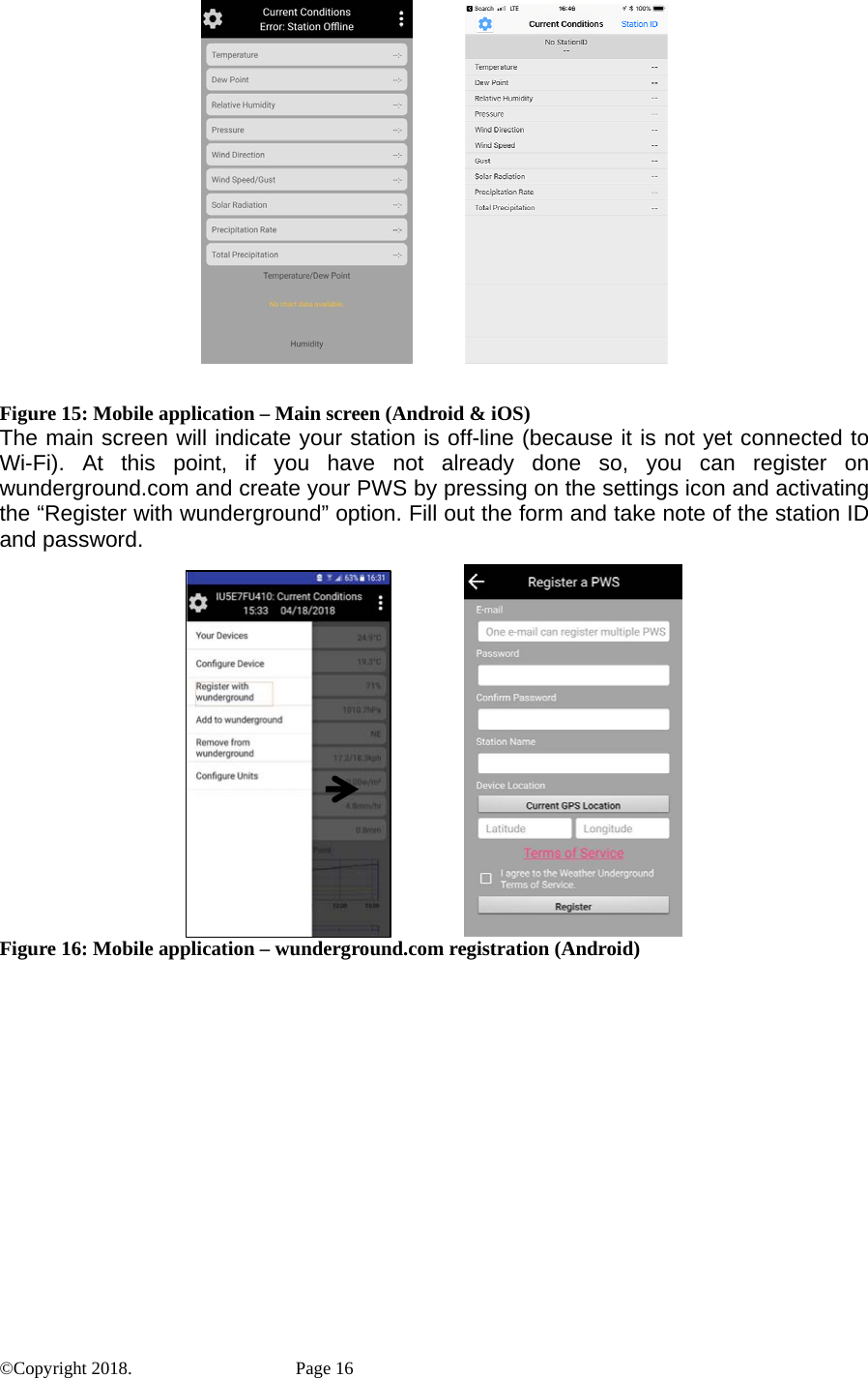              Figure 15: Mobile application – Main screen (Android &amp; iOS) The main screen will indicate your station is off-line (because it is not yet connected to Wi-Fi). At this point, if you have not already done so, you can register on wunderground.com and create your PWS by pressing on the settings icon and activating the “Register with wunderground” option. Fill out the form and take note of the station ID and password.                 Figure 16: Mobile application – wunderground.com registration (Android) ©Copyright 2018.    Page 16 