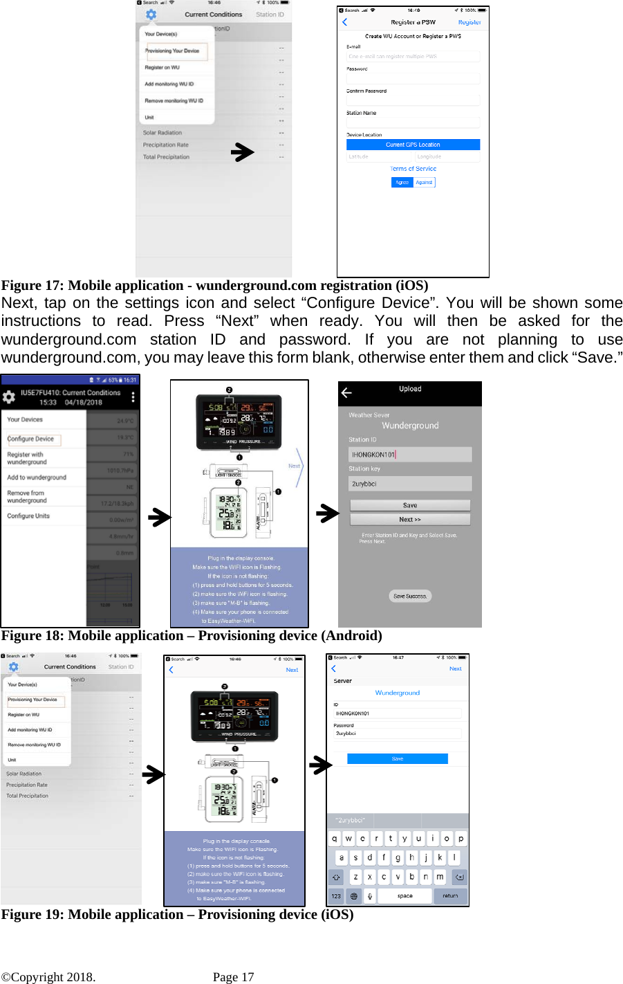              Figure 17: Mobile application - wunderground.com registration (iOS) Next, tap on the settings icon and select “Configure Device”. You will be shown some instructions to read. Press “Next” when ready. You will then be asked for the wunderground.com station ID and password. If you are not planning to use wunderground.com, you may leave this form blank, otherwise enter them and click “Save.”                       Figure 18: Mobile application – Provisioning device (Android)          Figure 19: Mobile application – Provisioning device (iOS) ©Copyright 2018.    Page 17 