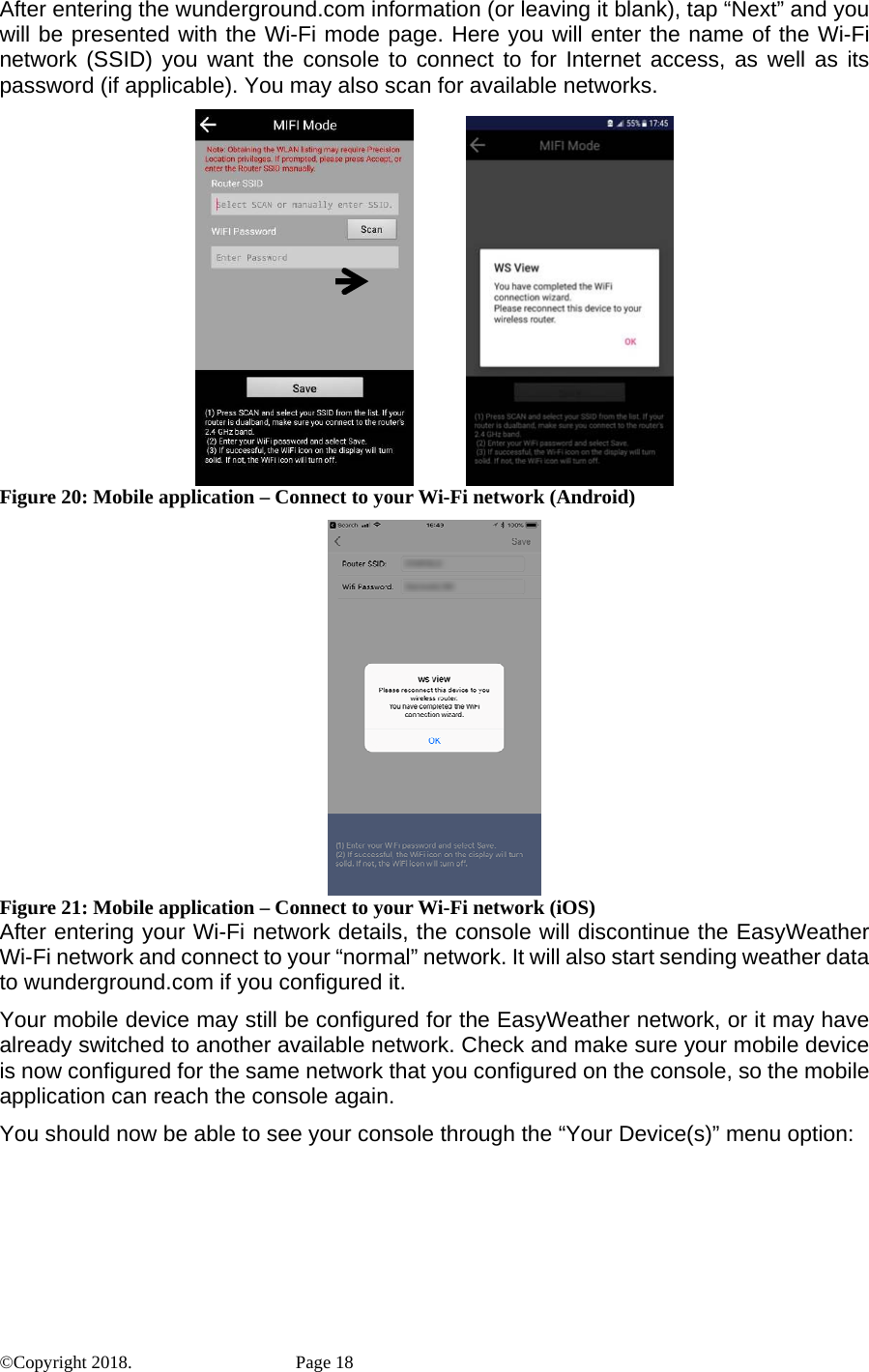 After entering the wunderground.com information (or leaving it blank), tap “Next” and you will be presented with the Wi-Fi mode page. Here you will enter the name of the Wi-Fi network (SSID) you want the console to connect to for Internet access, as well as its password (if applicable). You may also scan for available networks.                 Figure 20: Mobile application – Connect to your Wi-Fi network (Android)  Figure 21: Mobile application – Connect to your Wi-Fi network (iOS) After entering your Wi-Fi network details, the console will discontinue the EasyWeather Wi-Fi network and connect to your “normal” network. It will also start sending weather data to wunderground.com if you configured it. Your mobile device may still be configured for the EasyWeather network, or it may have already switched to another available network. Check and make sure your mobile device is now configured for the same network that you configured on the console, so the mobile application can reach the console again. You should now be able to see your console through the “Your Device(s)” menu option: ©Copyright 2018.    Page 18 