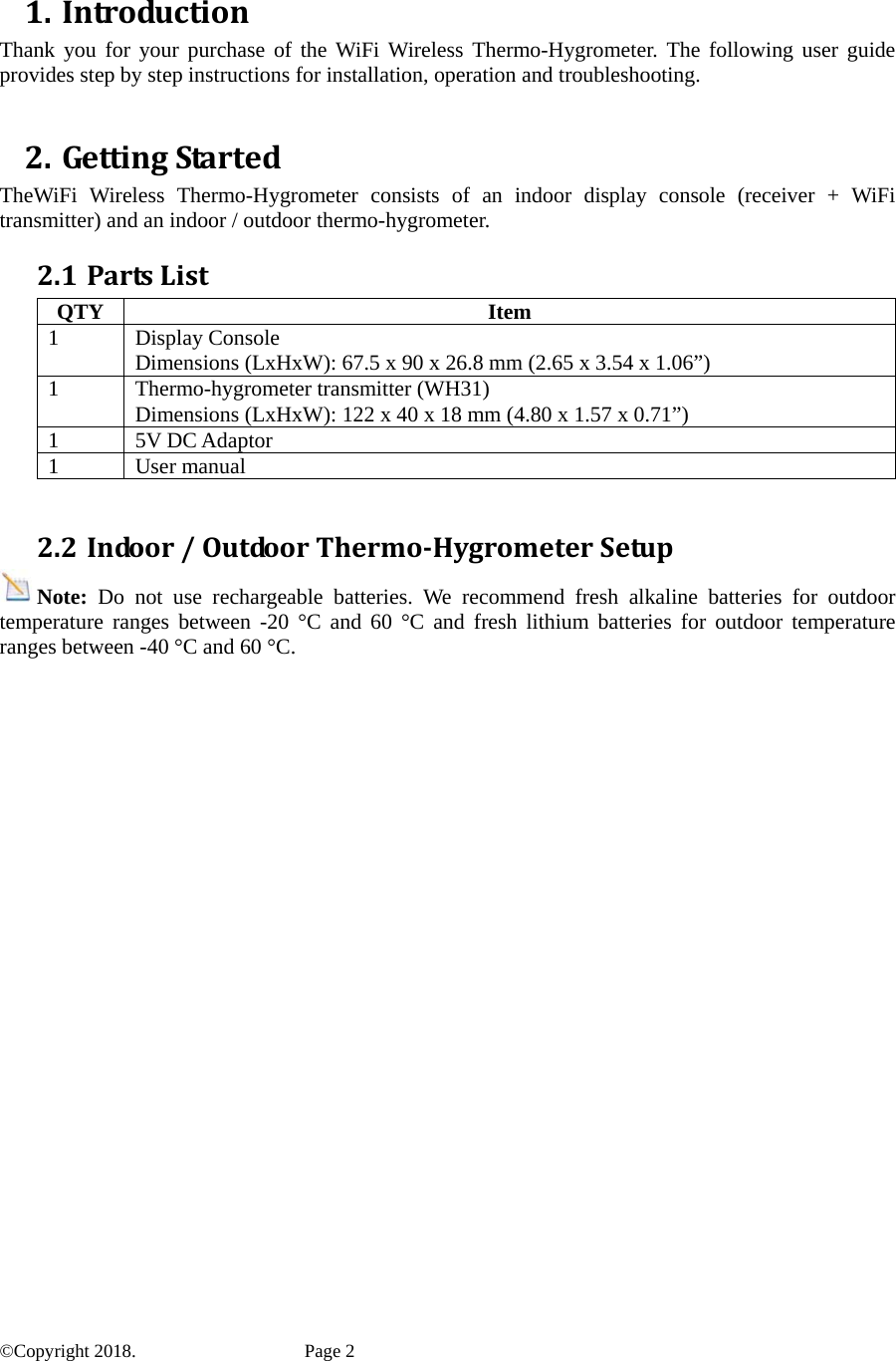  1. IntroductionThank you for your purchase of the WiFi Wireless Thermo-Hygrometer. The following user guide provides step by step instructions for installation, operation and troubleshooting.    2. GettingStartedTheWiFi Wireless Thermo-Hygrometer consists of an indoor display console (receiver + WiFi transmitter) and an indoor / outdoor thermo-hygrometer. 2.1 PartsListQTY Item 1 Display Console Dimensions (LxHxW): 67.5 x 90 x 26.8 mm (2.65 x 3.54 x 1.06”) 1  Thermo-hygrometer transmitter (WH31) Dimensions (LxHxW): 122 x 40 x 18 mm (4.80 x 1.57 x 0.71”) 1 5V DC Adaptor 1 User manual  2.2 Indoor/OutdoorThermo‐HygrometerSetupNote:  Do not use rechargeable batteries. We recommend fresh alkaline batteries for outdoor temperature ranges between -20 °C and 60 °C and fresh lithium batteries for outdoor temperature ranges between -40 °C and 60 °C. ©Copyright 2018.    Page 2 