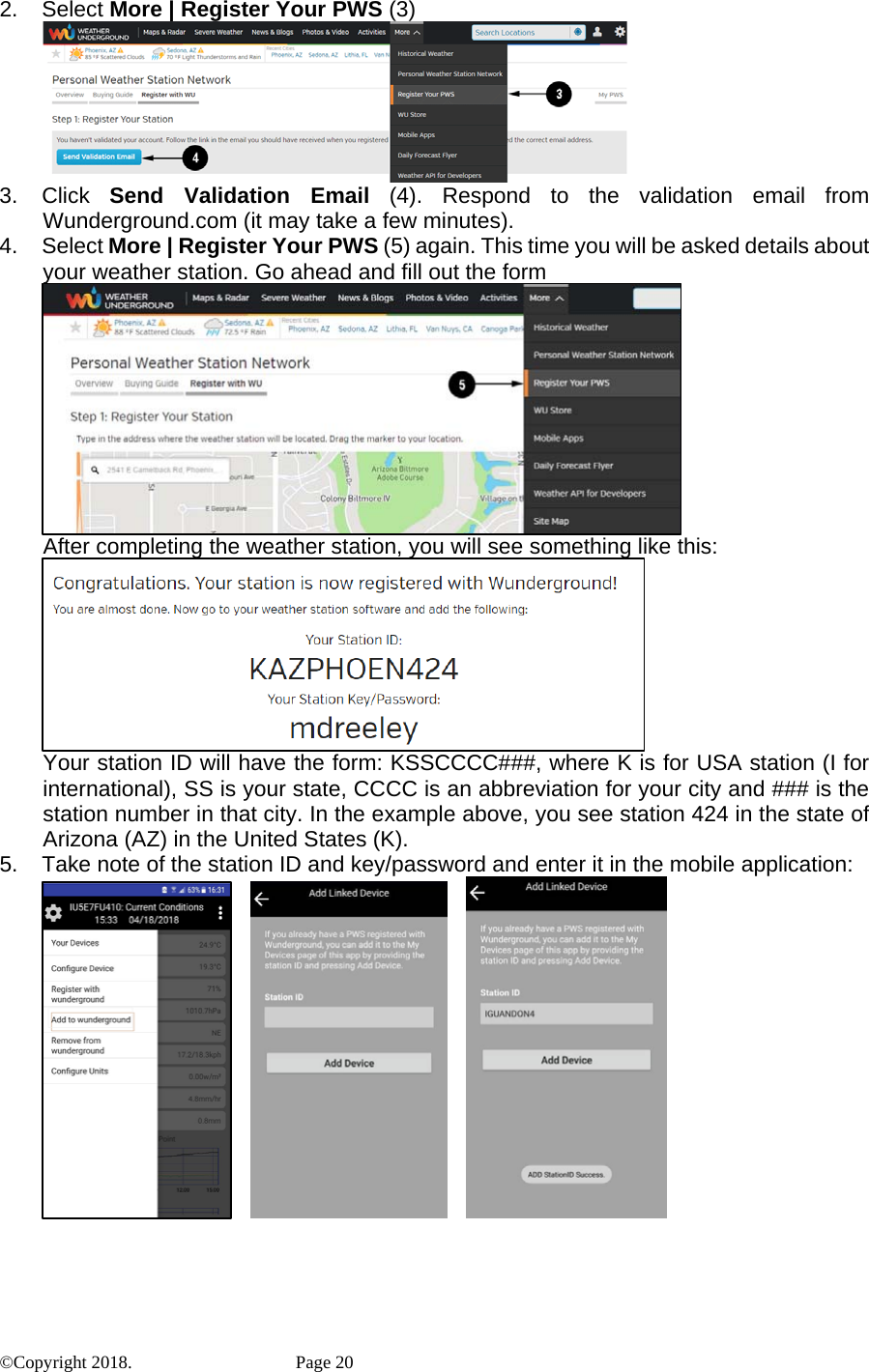 2. Select More | Register Your PWS (3)  3. Click Send Validation Email (4). Respond to the validation email from Wunderground.com (it may take a few minutes). 4. Select More | Register Your PWS (5) again. This time you will be asked details about your weather station. Go ahead and fill out the form  After completing the weather station, you will see something like this:  Your station ID will have the form: KSSCCCC###, where K is for USA station (I for international), SS is your state, CCCC is an abbreviation for your city and ### is the station number in that city. In the example above, you see station 424 in the state of Arizona (AZ) in the United States (K). 5.  Take note of the station ID and key/password and enter it in the mobile application:                ©Copyright 2018.    Page 20 