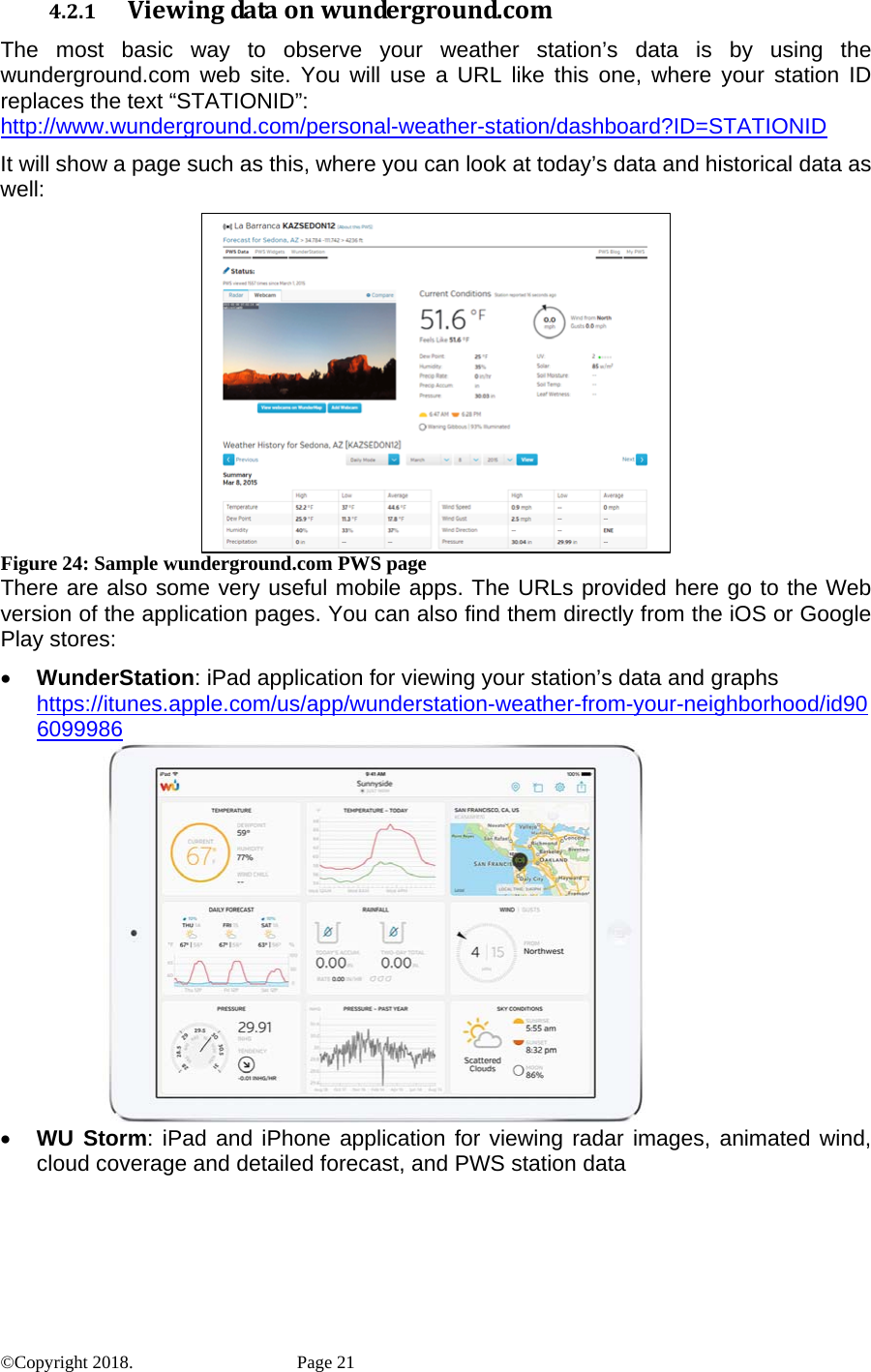 4.2.1 Viewingdataonwunderground.comThe most basic way to observe your weather station’s data is by using the wunderground.com web site. You will use a URL like this one, where your station ID replaces the text “STATIONID”: http://www.wunderground.com/personal-weather-station/dashboard?ID=STATIONID It will show a page such as this, where you can look at today’s data and historical data as well:  Figure 24: Sample wunderground.com PWS page There are also some very useful mobile apps. The URLs provided here go to the Web version of the application pages. You can also find them directly from the iOS or Google Play stores: • WunderStation: iPad application for viewing your station’s data and graphs https://itunes.apple.com/us/app/wunderstation-weather-from-your-neighborhood/id906099986         • WU Storm: iPad and iPhone application for viewing radar images, animated wind, cloud coverage and detailed forecast, and PWS station data ©Copyright 2018.    Page 21 