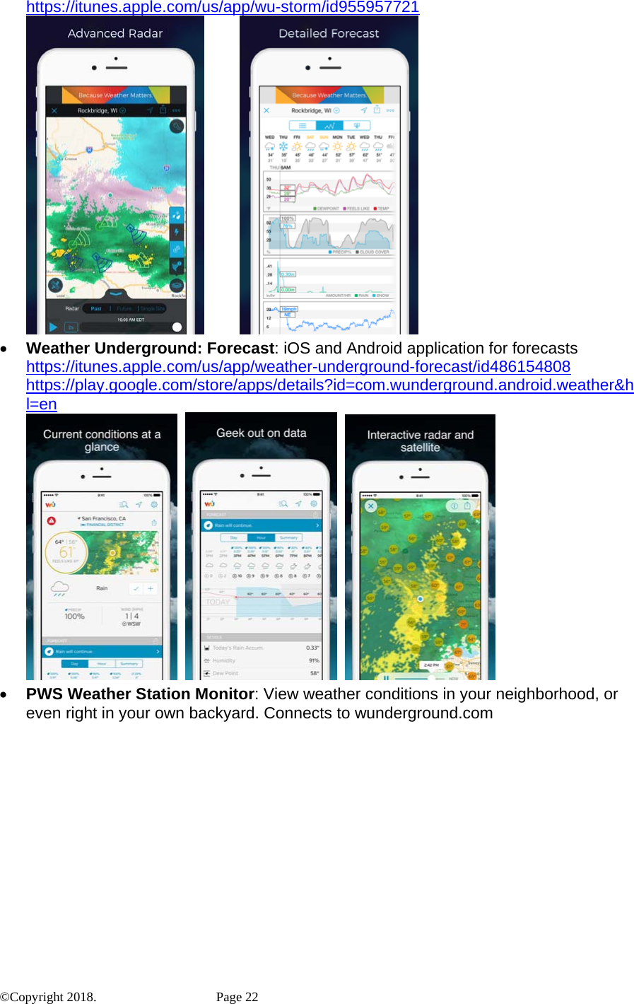 https://itunes.apple.com/us/app/wu-storm/id955957721           • Weather Underground: Forecast: iOS and Android application for forecasts https://itunes.apple.com/us/app/weather-underground-forecast/id486154808 https://play.google.com/store/apps/details?id=com.wunderground.android.weather&amp;hl=en            • PWS Weather Station Monitor: View weather conditions in your neighborhood, or even right in your own backyard. Connects to wunderground.com ©Copyright 2018.    Page 22 