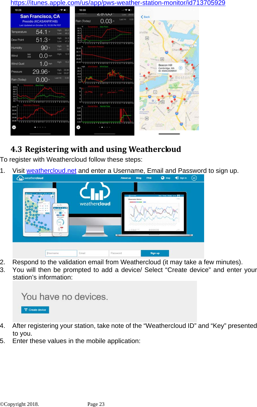 https://itunes.apple.com/us/app/pws-weather-station-monitor/id713705929          4.3 RegisteringwithandusingWeathercloudTo register with Weathercloud follow these steps: 1. Visit weathercloud.net and enter a Username, Email and Password to sign up.  2.  Respond to the validation email from Weathercloud (it may take a few minutes). 3.  You will then be prompted to add a device/ Select “Create device” and enter your station’s information:  4.  After registering your station, take note of the “Weathercloud ID” and “Key” presented to you. 5.  Enter these values in the mobile application: ©Copyright 2018.    Page 23 