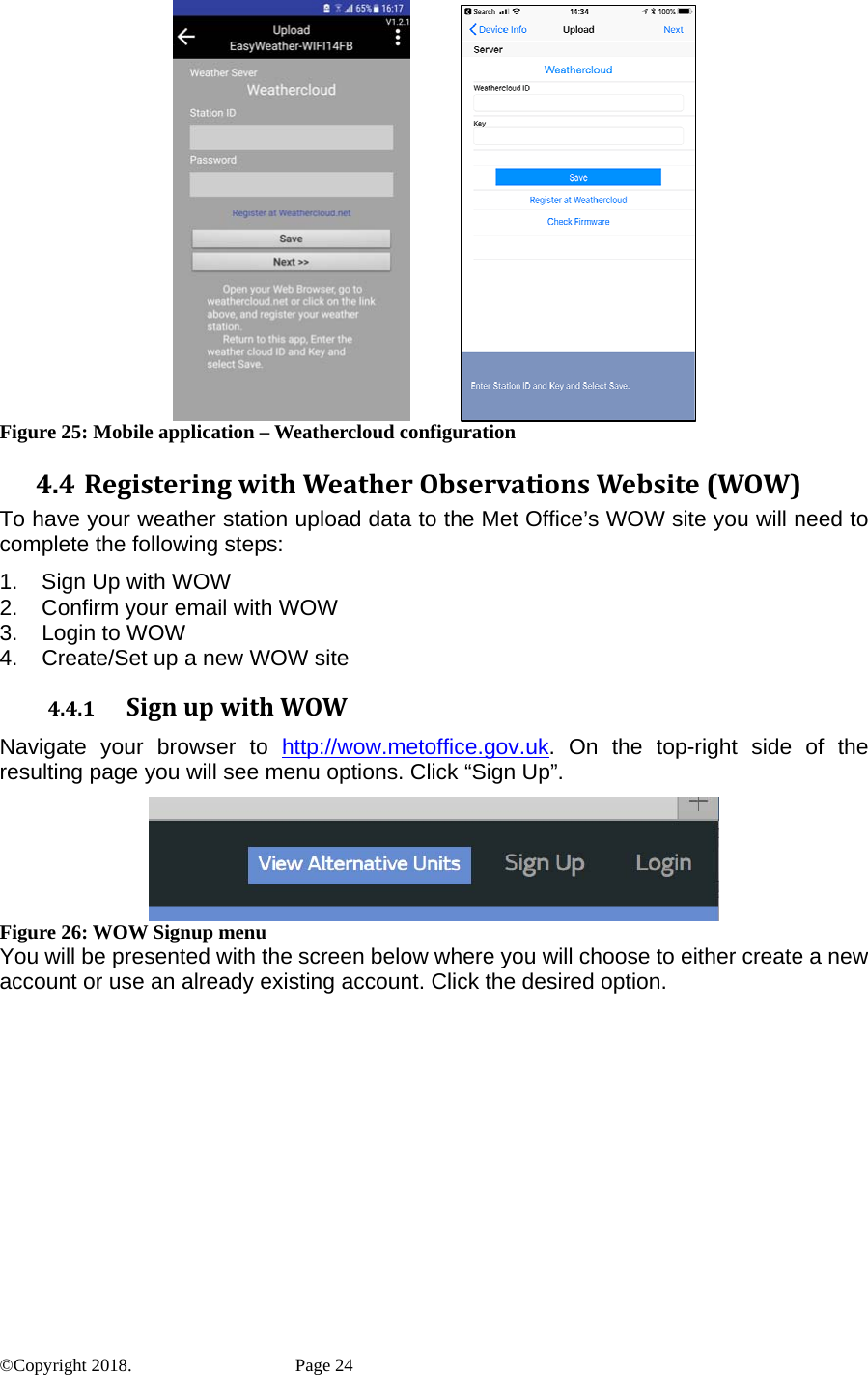        Figure 25: Mobile application – Weathercloud configuration 4.4 RegisteringwithWeatherObservationsWebsite(WOW)To have your weather station upload data to the Met Office’s WOW site you will need to complete the following steps: 1.  Sign Up with WOW 2.  Confirm your email with WOW 3.  Login to WOW 4.  Create/Set up a new WOW site 4.4.1 SignupwithWOWNavigate your browser to http://wow.metoffice.gov.uk. On the top-right side of the resulting page you will see menu options. Click “Sign Up”.  Figure 26: WOW Signup menu You will be presented with the screen below where you will choose to either create a new account or use an already existing account. Click the desired option. ©Copyright 2018.    Page 24 