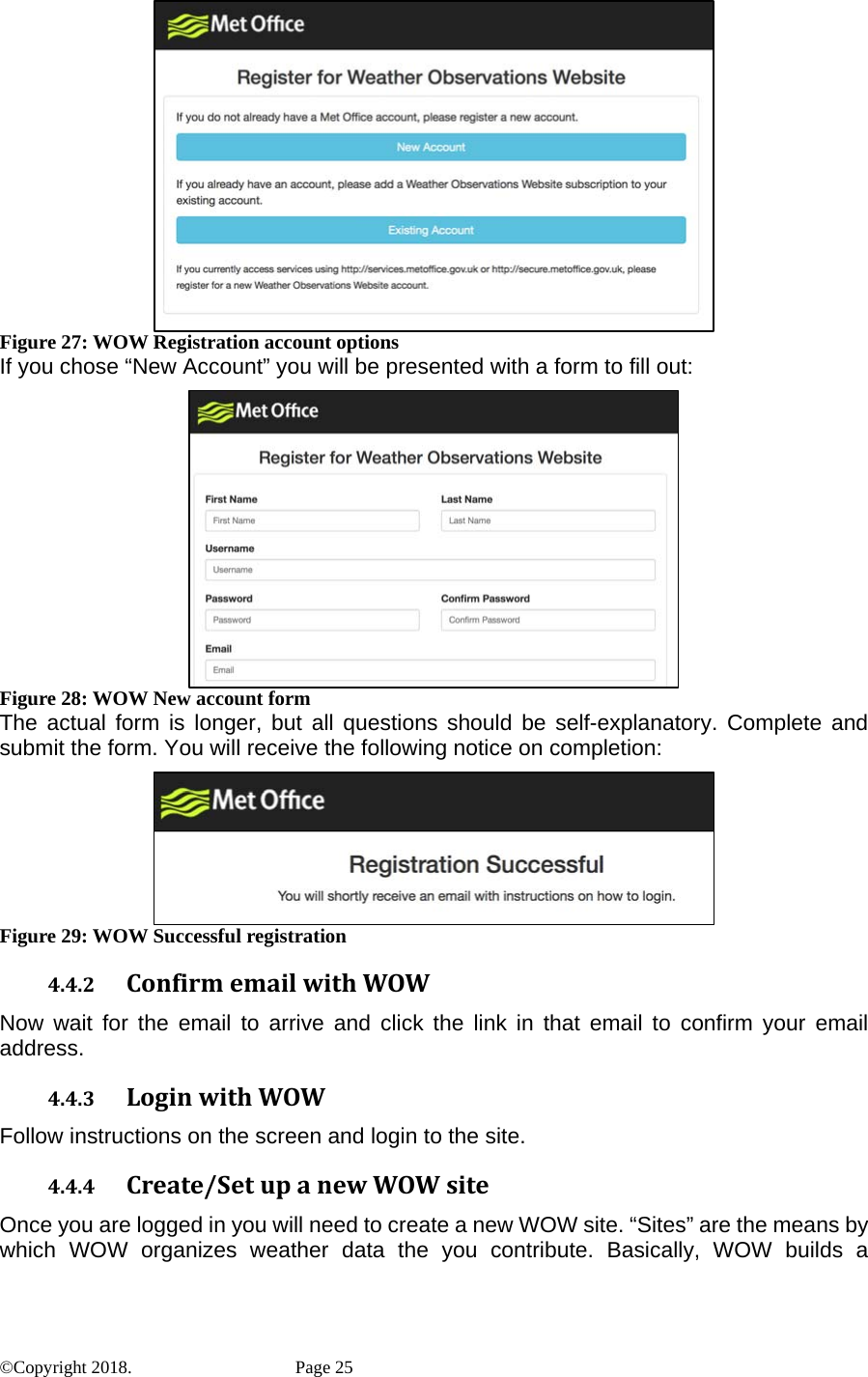  Figure 27: WOW Registration account options If you chose “New Account” you will be presented with a form to fill out:  Figure 28: WOW New account form The actual form is longer, but all questions should be self-explanatory. Complete and submit the form. You will receive the following notice on completion:  Figure 29: WOW Successful registration 4.4.2 ConfirmemailwithWOWNow wait for the email to arrive and click the link in that email to confirm your email address. 4.4.3 LoginwithWOWFollow instructions on the screen and login to the site. 4.4.4 Create/SetupanewWOWsiteOnce you are logged in you will need to create a new WOW site. “Sites” are the means by which WOW organizes weather data the you contribute. Basically, WOW builds a ©Copyright 2018.    Page 25 