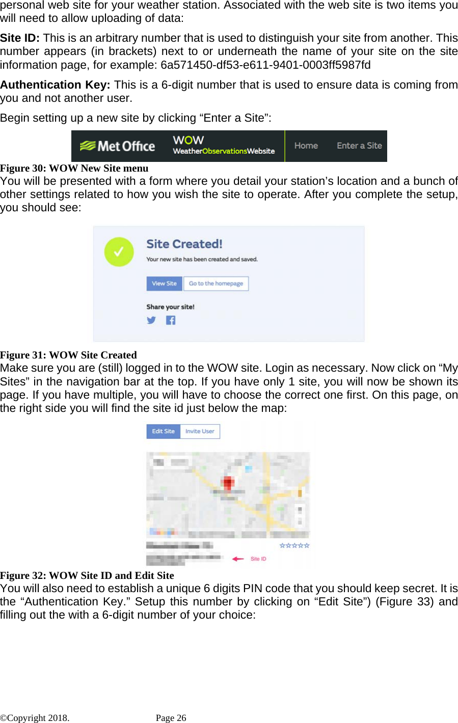 personal web site for your weather station. Associated with the web site is two items you will need to allow uploading of data: Site ID: This is an arbitrary number that is used to distinguish your site from another. This number appears (in brackets) next to or underneath the name of your site on the site information page, for example: 6a571450-df53-e611-9401-0003ff5987fd Authentication Key: This is a 6-digit number that is used to ensure data is coming from you and not another user. Begin setting up a new site by clicking “Enter a Site”:  Figure 30: WOW New Site menu You will be presented with a form where you detail your station’s location and a bunch of other settings related to how you wish the site to operate. After you complete the setup, you should see:  Figure 31: WOW Site Created Make sure you are (still) logged in to the WOW site. Login as necessary. Now click on “My Sites” in the navigation bar at the top. If you have only 1 site, you will now be shown its page. If you have multiple, you will have to choose the correct one first. On this page, on the right side you will find the site id just below the map:  Figure 32: WOW Site ID and Edit Site You will also need to establish a unique 6 digits PIN code that you should keep secret. It is the “Authentication Key.” Setup this number by clicking on “Edit Site”) (Figure 33) and filling out the with a 6-digit number of your choice: ©Copyright 2018.    Page 26 