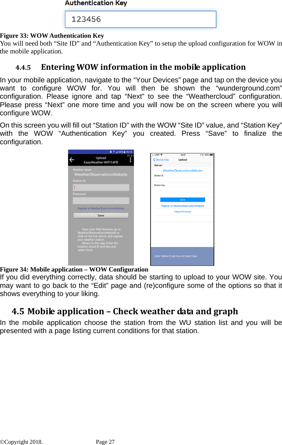  Figure 33: WOW Authentication Key You will need both “Site ID” and “Authentication Key” to setup the upload configuration for WOW in the mobile application. 4.4.5 EnteringWOWinformationinthemobileapplicationIn your mobile application, navigate to the “Your Devices” page and tap on the device you want to configure WOW for. You will then be shown the “wunderground.com” configuration. Please ignore and tap “Next” to see the “Weathercloud” configuration. Please press “Next” one more time and you will now be on the screen where you will configure WOW. On this screen you will fill out “Station ID” with the WOW “Site ID” value, and “Station Key” with the WOW “Authentication Key” you created. Press “Save” to finalize the configuration.             Figure 34: Mobile application – WOW Configuration If you did everything correctly, data should be starting to upload to your WOW site. You may want to go back to the “Edit” page and (re)configure some of the options so that it shows everything to your liking. 4.5 Mobileapplication–CheckweatherdataandgraphIn the mobile application choose the station from the WU station list and you will be presented with a page listing current conditions for that station. ©Copyright 2018.    Page 27 