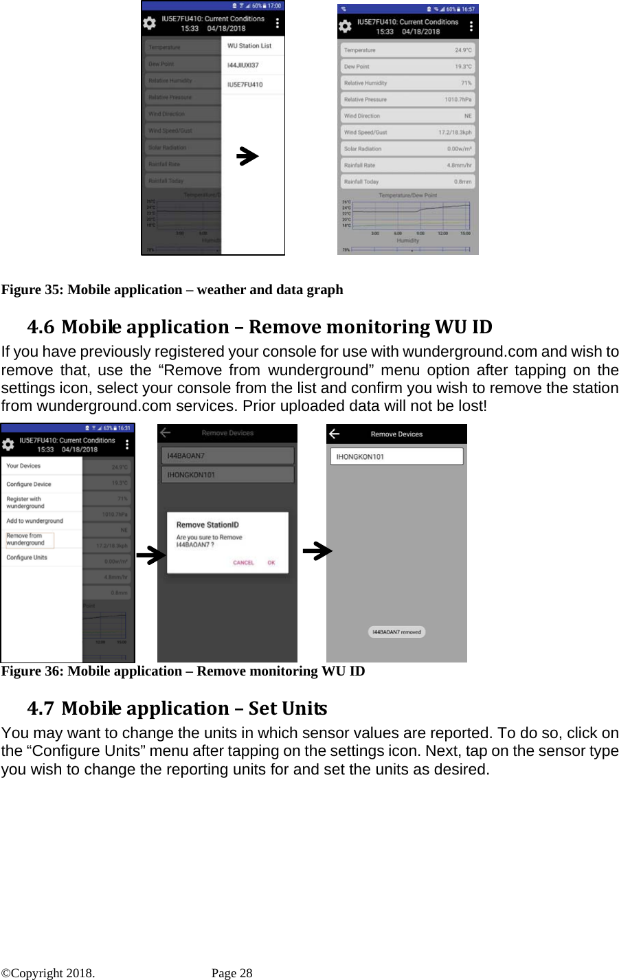                 Figure 35: Mobile application – weather and data graph 4.6 Mobileapplication–RemovemonitoringWUIDIf you have previously registered your console for use with wunderground.com and wish to remove that, use the “Remove from wunderground” menu option after tapping on the settings icon, select your console from the list and confirm you wish to remove the station from wunderground.com services. Prior uploaded data will not be lost!                          Figure 36: Mobile application – Remove monitoring WU ID 4.7 Mobileapplication–SetUnitsYou may want to change the units in which sensor values are reported. To do so, click on the “Configure Units” menu after tapping on the settings icon. Next, tap on the sensor type you wish to change the reporting units for and set the units as desired. ©Copyright 2018.    Page 28 