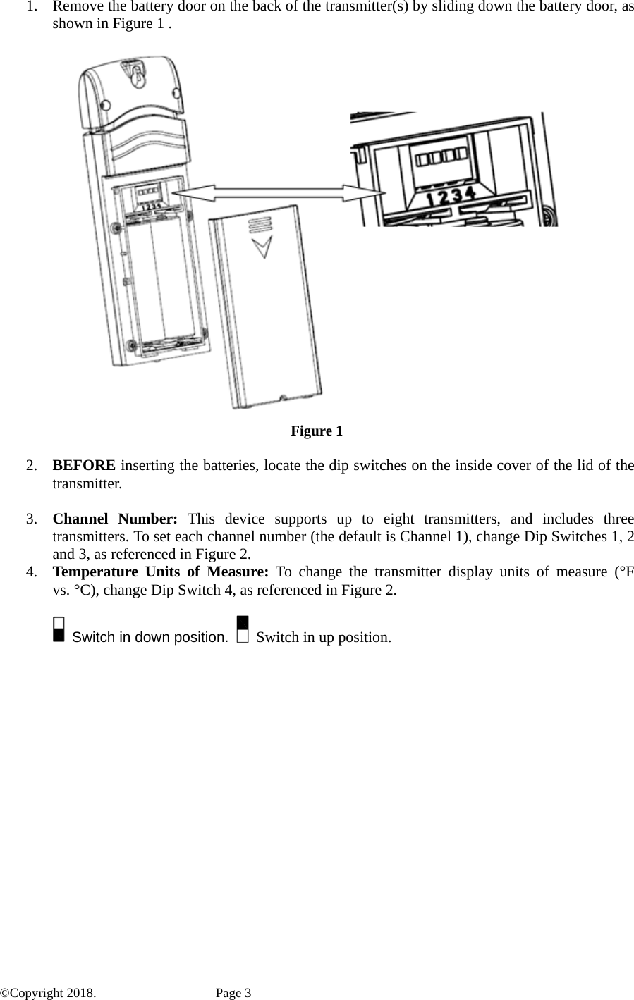 1. Remove the battery door on the back of the transmitter(s) by sliding down the battery door, as shown in Figure 1 .      Figure 1  2. BEFORE inserting the batteries, locate the dip switches on the inside cover of the lid of the transmitter.  3. Channel Number: This device supports up to eight transmitters, and includes three transmitters. To set each channel number (the default is Channel 1), change Dip Switches 1, 2 and 3, as referenced in Figure 2. 4. Temperature Units of Measure: To change the transmitter display units of measure (°F vs. °C), change Dip Switch 4, as referenced in Figure 2.    Switch in down position.    Switch in up position.    ©Copyright 2018.    Page 3 