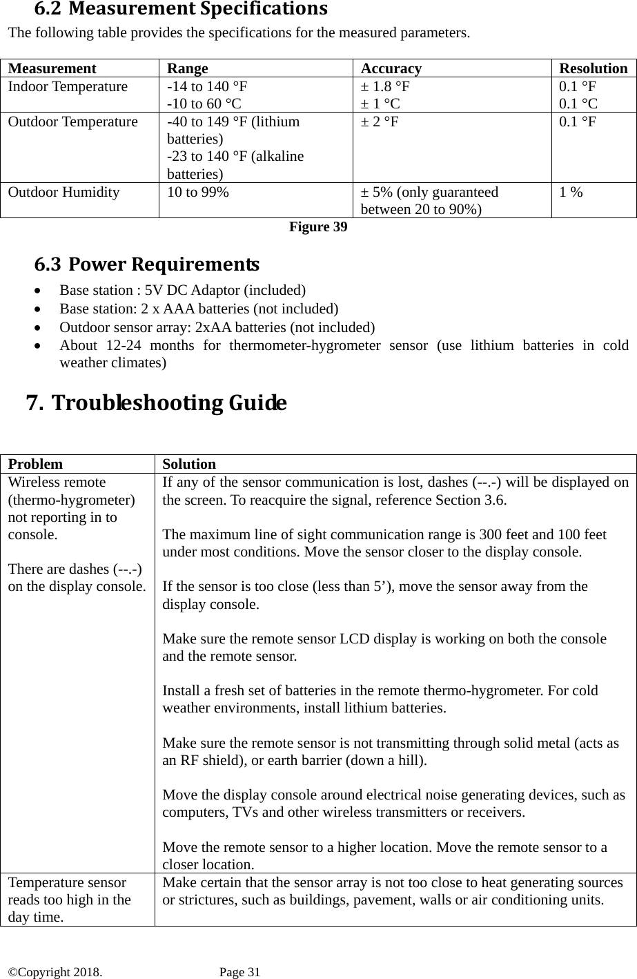 6.2 MeasurementSpecificationsThe following table provides the specifications for the measured parameters.  Measurement Range  Accuracy  ResolutionIndoor Temperature  -14 to 140 °F -10 to 60 °C  ± 1.8 °F ± 1 °C  0.1 °F 0.1 °C Outdoor Temperature  -40 to 149 °F (lithium batteries) -23 to 140 °F (alkaline batteries) ± 2 °F  0.1 °F Outdoor Humidity  10 to 99%  ± 5% (only guaranteed between 20 to 90%)  1 % Figure 39 6.3 PowerRequirements• Base station : 5V DC Adaptor (included) • Base station: 2 x AAA batteries (not included) • Outdoor sensor array: 2xAA batteries (not included) • About 12-24 months for thermometer-hygrometer sensor (use lithium batteries in cold weather climates) 7. TroubleshootingGuide  Problem Solution Wireless remote (thermo-hygrometer) not reporting in to console.  There are dashes (--.-) on the display console. If any of the sensor communication is lost, dashes (--.-) will be displayed on the screen. To reacquire the signal, reference Section 3.6.  The maximum line of sight communication range is 300 feet and 100 feet under most conditions. Move the sensor closer to the display console.  If the sensor is too close (less than 5’), move the sensor away from the display console.  Make sure the remote sensor LCD display is working on both the console and the remote sensor.  Install a fresh set of batteries in the remote thermo-hygrometer. For cold weather environments, install lithium batteries.  Make sure the remote sensor is not transmitting through solid metal (acts as an RF shield), or earth barrier (down a hill).  Move the display console around electrical noise generating devices, such as computers, TVs and other wireless transmitters or receivers.  Move the remote sensor to a higher location. Move the remote sensor to a closer location. Temperature sensor reads too high in the day time. Make certain that the sensor array is not too close to heat generating sources or strictures, such as buildings, pavement, walls or air conditioning units. ©Copyright 2018.    Page 31 
