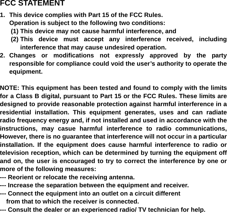 FCC STATEMENT 1.  This device complies with Part 15 of the FCC Rules. Operation is subject to the following two conditions: (1) This device may not cause harmful interference, and (2) This device must accept any interference received, including interference that may cause undesired operation. 2. Changes or modifications not expressly approved by the party responsible for compliance could void the user’s authority to operate the equipment.  NOTE: This equipment has been tested and found to comply with the limits for a Class B digital, pursuant to Part 15 or the FCC Rules. These limits are designed to provide reasonable protection against harmful interference in a residential installation. This equipment generates, uses and can radiate radio frequency energy and, if not installed and used in accordance with the instructions, may casue harmful interference to radio communications, However, there is no guarantee that interference will not occur in a particular installation. If the equipment does cause harmful interference to radio or television reception, which can be determined by turning the equipment off and on, the user is encouraged to try to correct the interference by one or more of the following measures: --- Reorient or relocate the receiving antenna. --- Increase the separation between the equipment and receiver. --- Connect the equipment into an outlet on a circuit different     from that to which the receiver is connected. --- Consult the dealer or an experienced radio/ TV technician for help. 