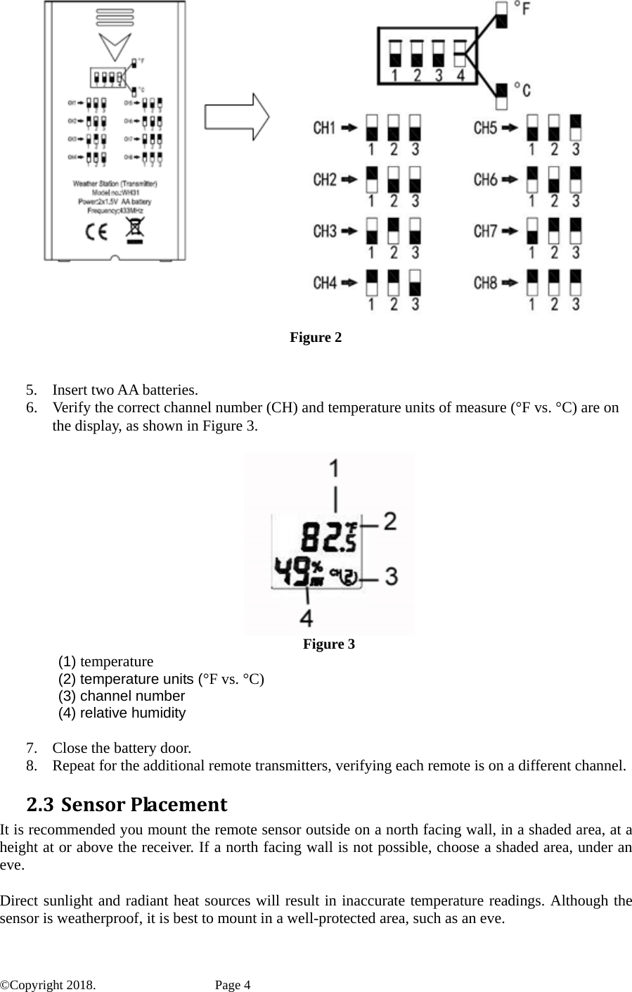  Figure 2   5. Insert two AA batteries. 6. Verify the correct channel number (CH) and temperature units of measure (°F vs. °C) are on the display, as shown in Figure 3.    Figure 3  (1) temperature   (2) temperature units (°F vs. °C)  (3) channel number  (4) relative humidity  7. Close the battery door. 8. Repeat for the additional remote transmitters, verifying each remote is on a different channel.   2.3 SensorPlacementIt is recommended you mount the remote sensor outside on a north facing wall, in a shaded area, at a height at or above the receiver. If a north facing wall is not possible, choose a shaded area, under an eve.  Direct sunlight and radiant heat sources will result in inaccurate temperature readings. Although the sensor is weatherproof, it is best to mount in a well-protected area, such as an eve. ©Copyright 2018.    Page 4 