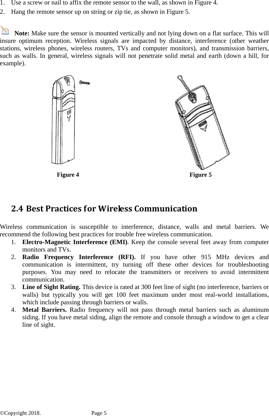  1. Use a screw or nail to affix the remote sensor to the wall, as shown in Figure 4. 2. Hang the remote sensor up on string or zip tie, as shown in Figure 5.   Note: Make sure the sensor is mounted vertically and not lying down on a flat surface. This will insure optimum reception. Wireless signals are impacted by distance, interference (other weather stations, wireless phones, wireless routers, TVs and computer monitors), and transmission barriers, such as walls. In general, wireless signals will not penetrate solid metal and earth (down a hill, for example).    Figure 4 Figure 5 2.4 BestPracticesforWirelessCommunication Wireless communication is susceptible to interference, distance, walls and metal barriers. We recommend the following best practices for trouble free wireless communication. 1. Electro-Magnetic Interference (EMI). Keep the console several feet away from computer monitors and TVs. 2. Radio Frequency Interference (RFI). If you have other 915 MHz devices and communication is intermittent, try turning off these other devices for troubleshooting purposes. You may need to relocate the transmitters or receivers to avoid intermittent communication. 3. Line of Sight Rating. This device is rated at 300 feet line of sight (no interference, barriers or walls) but typically you will get 100 feet maximum under most real-world installations, which include passing through barriers or walls. 4. Metal Barriers. Radio frequency will not pass through metal barriers such as aluminum siding. If you have metal siding, align the remote and console through a window to get a clear line of sight.  ©Copyright 2018.    Page 5 