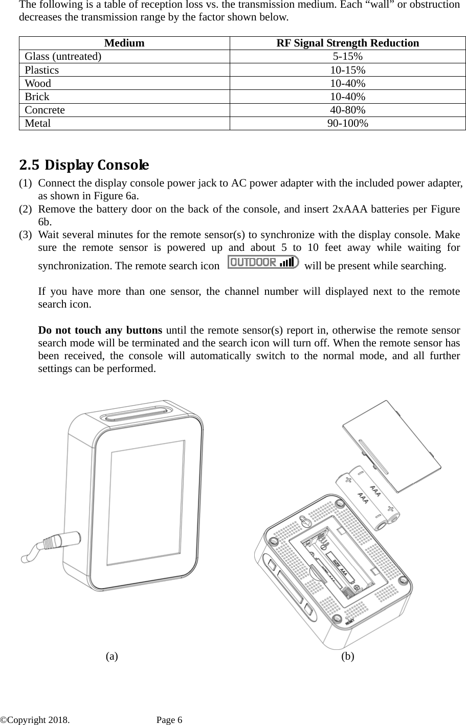 The following is a table of reception loss vs. the transmission medium. Each “wall” or obstruction decreases the transmission range by the factor shown below.  Medium  RF Signal Strength Reduction Glass (untreated)  5-15% Plastics 10-15% Wood 10-40% Brick 10-40% Concrete 40-80% Metal 90-100%  2.5 DisplayConsole(1) Connect the display console power jack to AC power adapter with the included power adapter, as shown in Figure 6a. (2) Remove the battery door on the back of the console, and insert 2xAAA batteries per Figure 6b. (3) Wait several minutes for the remote sensor(s) to synchronize with the display console. Make sure the remote sensor is powered up and about 5 to 10 feet away while waiting for synchronization. The remote search icon    will be present while searching.  If you have more than one sensor, the channel number will displayed next to the remote search icon.  Do not touch any buttons until the remote sensor(s) report in, otherwise the remote sensor search mode will be terminated and the search icon will turn off. When the remote sensor has been received, the console will automatically switch to the normal mode, and all further settings can be performed.    (a) (b)  ©Copyright 2018.    Page 6 