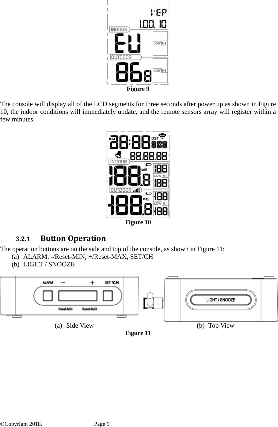   Figure 9  The console will display all of the LCD segments for three seconds after power up as shown in Figure 10, the indoor conditions will immediately update, and the remote sensors array will register within a few minutes.   Figure 10 3.2.1 ButtonOperationThe operation buttons are on the side and top of the console, as shown in Figure 11: (a) ALARM, -/Reset-MIN, +/Reset-MAX, SET/CH (b) LIGHT / SNOOZE   (a) Side View  (b) Top View Figure 11  ©Copyright 2018.    Page 9 