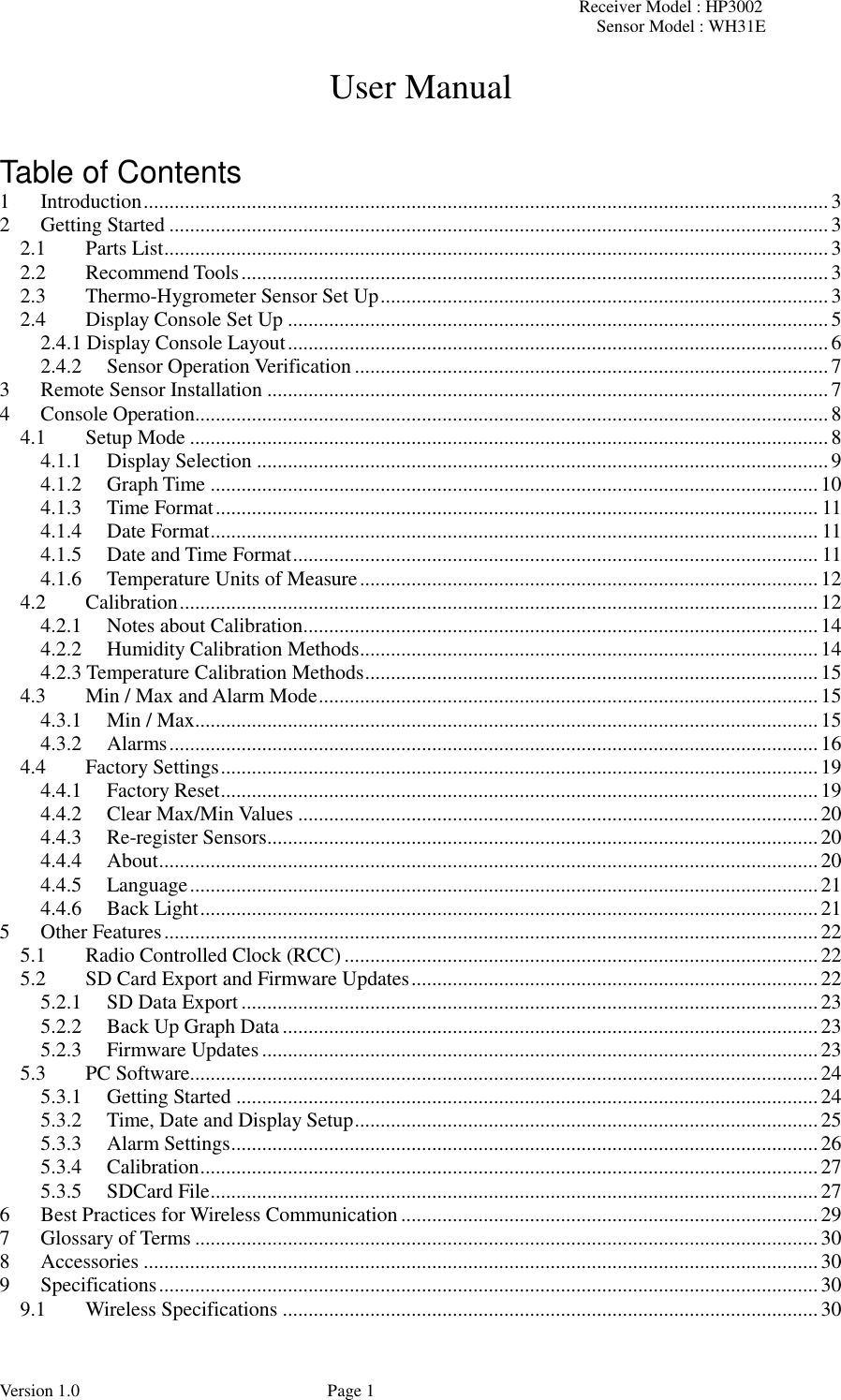 Receiver Model : HP3002 Sensor Model : WH31E  Version 1.0             Page 1 User Manual   Table of Contents 1 Introduction ..................................................................................................................................... 3 2 Getting Started ................................................................................................................................ 3 2.1 Parts List ................................................................................................................................. 3 2.2 Recommend Tools .................................................................................................................. 3 2.3 Thermo-Hygrometer Sensor Set Up ....................................................................................... 3 2.4 Display Console Set Up ......................................................................................................... 5 2.4.1 Display Console Layout ......................................................................................................... 6 2.4.2 Sensor Operation Verification ............................................................................................ 7 3 Remote Sensor Installation ............................................................................................................. 7 4 Console Operation........................................................................................................................... 8 4.1 Setup Mode ............................................................................................................................ 8 4.1.1 Display Selection ............................................................................................................... 9 4.1.2 Graph Time ...................................................................................................................... 10 4.1.3 Time Format ..................................................................................................................... 11 4.1.4 Date Format ...................................................................................................................... 11 4.1.5 Date and Time Format ...................................................................................................... 11 4.1.6 Temperature Units of Measure ......................................................................................... 12 4.2 Calibration ............................................................................................................................ 12 4.2.1 Notes about Calibration .................................................................................................... 14 4.2.2 Humidity Calibration Methods ......................................................................................... 14 4.2.3 Temperature Calibration Methods ........................................................................................ 15 4.3 Min / Max and Alarm Mode ................................................................................................. 15 4.3.1 Min / Max ......................................................................................................................... 15 4.3.2 Alarms .............................................................................................................................. 16 4.4 Factory Settings .................................................................................................................... 19 4.4.1 Factory Reset .................................................................................................................... 19 4.4.2 Clear Max/Min Values ..................................................................................................... 20 4.4.3 Re-register Sensors ........................................................................................................... 20 4.4.4 About ................................................................................................................................ 20 4.4.5 Language .......................................................................................................................... 21 4.4.6 Back Light ........................................................................................................................ 21 5 Other Features ............................................................................................................................... 22 5.1 Radio Controlled Clock (RCC) ............................................................................................ 22 5.2 SD Card Export and Firmware Updates ............................................................................... 22 5.2.1 SD Data Export ................................................................................................................ 23 5.2.2 Back Up Graph Data ........................................................................................................ 23 5.2.3 Firmware Updates ............................................................................................................ 23 5.3 PC Software.......................................................................................................................... 24 5.3.1 Getting Started ................................................................................................................. 24 5.3.2 Time, Date and Display Setup .......................................................................................... 25 5.3.3 Alarm Settings .................................................................................................................. 26 5.3.4 Calibration ........................................................................................................................ 27 5.3.5 SDCard File ...................................................................................................................... 27 6 Best Practices for Wireless Communication ................................................................................. 29 7 Glossary of Terms ......................................................................................................................... 30 8 Accessories ................................................................................................................................... 30 9 Specifications ................................................................................................................................ 30 9.1 Wireless Specifications ........................................................................................................ 30 