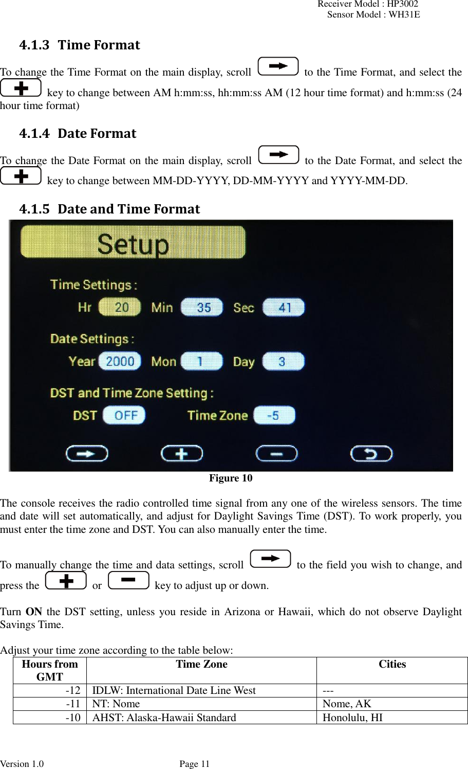 Receiver Model : HP3002 Sensor Model : WH31E  Version 1.0             Page 11 4.1.3 Time Format To change the Time Format on the main display, scroll   to the Time Format, and select the   key to change between AM h:mm:ss, hh:mm:ss AM (12 hour time format) and h:mm:ss (24 hour time format) 4.1.4 Date Format To change the Date Format on the main display, scroll   to the Date Format, and select the   key to change between MM-DD-YYYY, DD-MM-YYYY and YYYY-MM-DD. 4.1.5 Date and Time Format  Figure 10  The console receives the radio controlled time signal from any one of the wireless sensors. The time and date will set automatically, and adjust for Daylight Savings Time (DST). To work properly, you must enter the time zone and DST. You can also manually enter the time.  To manually change the time and data settings, scroll   to the field you wish to change, and press the    or   key to adjust up or down.  Turn ON the DST setting, unless you reside in Arizona or Hawaii, which do not observe Daylight Savings Time.  Adjust your time zone according to the table below: Hours from GMT Time Zone Cities -12 IDLW: International Date Line West --- -11 NT: Nome Nome, AK -10 AHST: Alaska-Hawaii Standard Honolulu, HI 