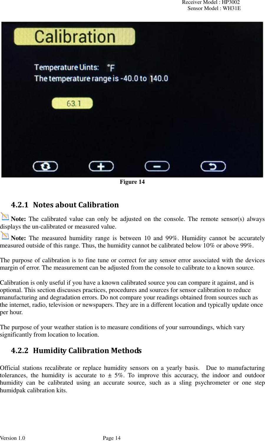 Receiver Model : HP3002 Sensor Model : WH31E  Version 1.0             Page 14  Figure 14  4.2.1 Notes about Calibration Note: The calibrated value can  only be  adjusted  on  the console. The  remote sensor(s) always displays the un-calibrated or measured value. Note:  The  measured  humidity  range  is  between  10  and  99%.  Humidity  cannot  be  accurately measured outside of this range. Thus, the humidity cannot be calibrated below 10% or above 99%.  The purpose of calibration is to fine tune or correct for any sensor error associated with the devices margin of error. The measurement can be adjusted from the console to calibrate to a known source.  Calibration is only useful if you have a known calibrated source you can compare it against, and is optional. This section discusses practices, procedures and sources for sensor calibration to reduce manufacturing and degradation errors. Do not compare your readings obtained from sources such as the internet, radio, television or newspapers. They are in a different location and typically update once per hour.  The purpose of your weather station is to measure conditions of your surroundings, which vary significantly from location to location. 4.2.2 Humidity Calibration Methods  Official  stations  recalibrate  or  replace humidity  sensors  on  a  yearly  basis.    Due  to  manufacturing tolerances,  the  humidity  is  accurate  to  ±  5%.  To  improve  this  accuracy,  the  indoor  and  outdoor humidity  can  be  calibrated  using  an  accurate  source,  such  as  a  sling  psychrometer  or  one  step humidpak calibration kits. 