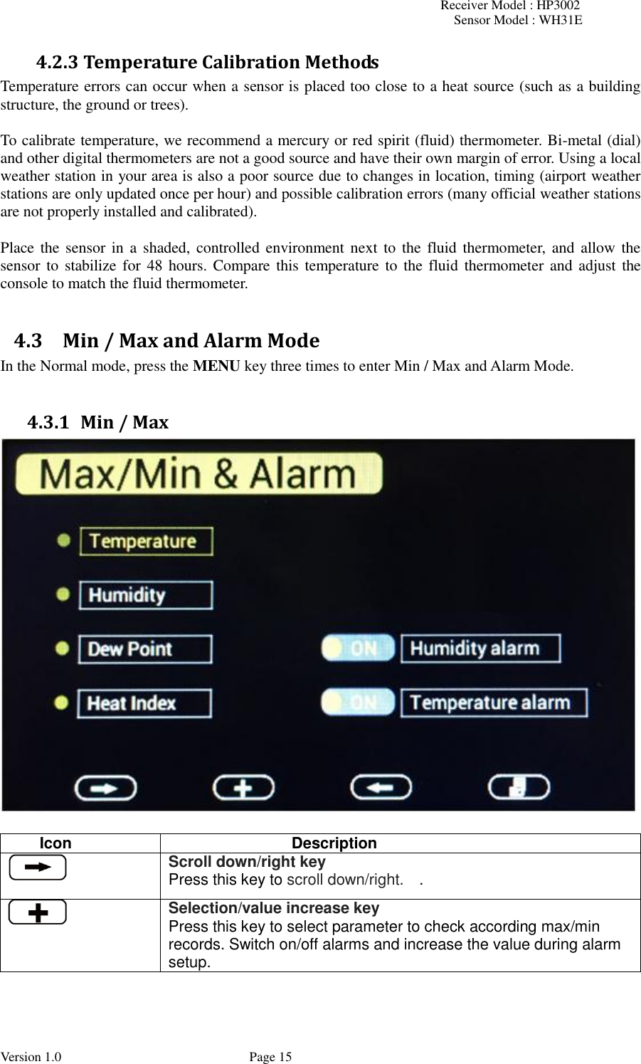 Receiver Model : HP3002 Sensor Model : WH31E  Version 1.0             Page 15 4.2.3 Temperature Calibration Methods Temperature errors can occur when a sensor is placed too close to a heat source (such as a building structure, the ground or trees).  To calibrate temperature, we recommend a mercury or red spirit (fluid) thermometer. Bi-metal (dial) and other digital thermometers are not a good source and have their own margin of error. Using a local weather station in your area is also a poor source due to changes in location, timing (airport weather stations are only updated once per hour) and possible calibration errors (many official weather stations are not properly installed and calibrated).  Place the  sensor  in a  shaded, controlled environment next to the  fluid thermometer,  and allow the sensor to  stabilize for 48  hours. Compare this temperature to  the fluid thermometer and  adjust the console to match the fluid thermometer.  4.3 Min / Max and Alarm Mode In the Normal mode, press the MENU key three times to enter Min / Max and Alarm Mode.  4.3.1 Min / Max   Icon Description  Scroll down/right key Press this key to scroll down/right.    .  Selection/value increase key Press this key to select parameter to check according max/min records. Switch on/off alarms and increase the value during alarm setup.   