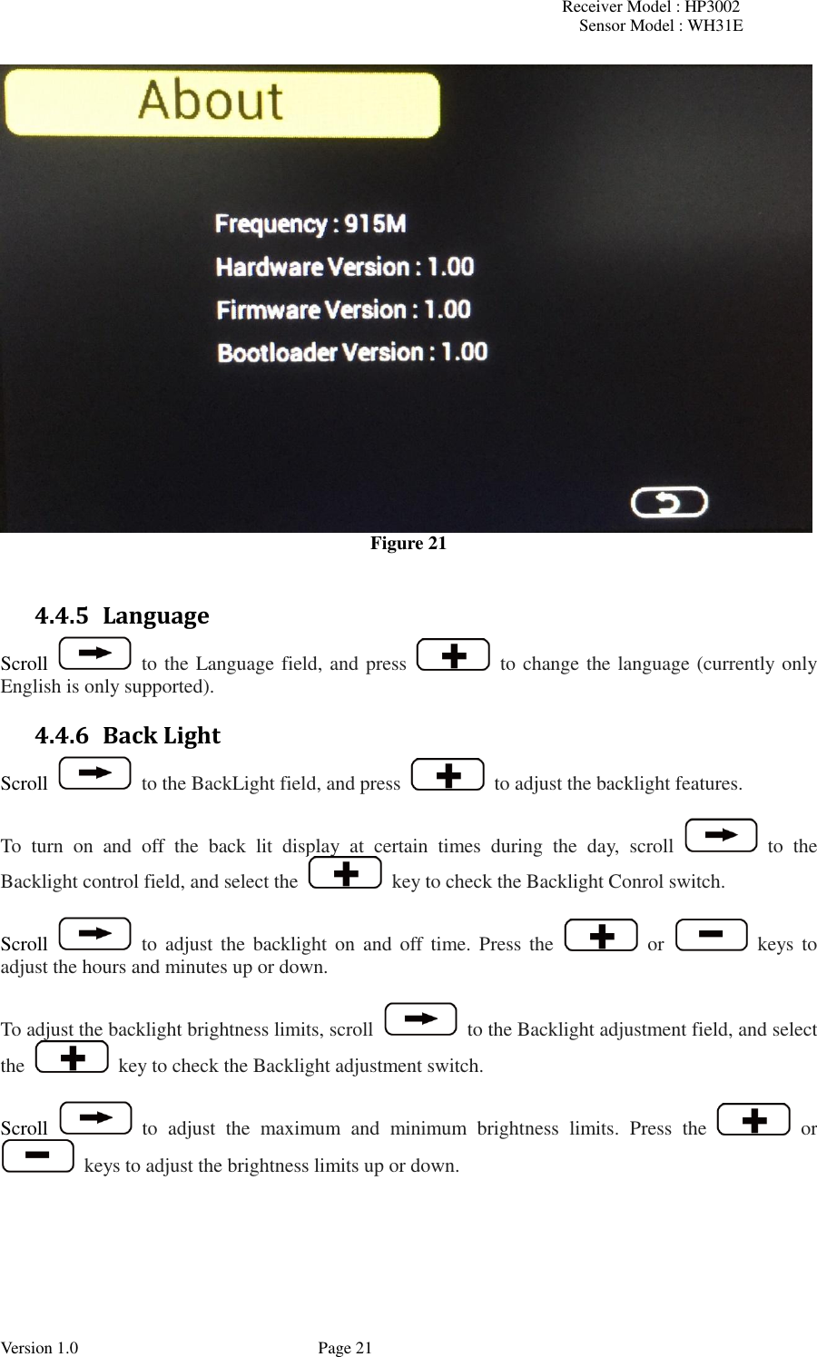 Receiver Model : HP3002 Sensor Model : WH31E  Version 1.0             Page 21  Figure 21  4.4.5 Language Scroll    to the Language field, and press    to change the language (currently only English is only supported). 4.4.6 Back Light Scroll    to the BackLight field, and press    to adjust the backlight features.  To  turn  on  and  off  the  back  lit  display  at  certain  times  during  the  day,  scroll    to  the Backlight control field, and select the    key to check the Backlight Conrol switch.  Scroll    to  adjust  the  backlight  on and  off  time. Press  the    or    keys to adjust the hours and minutes up or down.  To adjust the backlight brightness limits, scroll    to the Backlight adjustment field, and select the    key to check the Backlight adjustment switch.  Scroll    to  adjust  the  maximum  and  minimum  brightness  limits.  Press  the    or   keys to adjust the brightness limits up or down.   