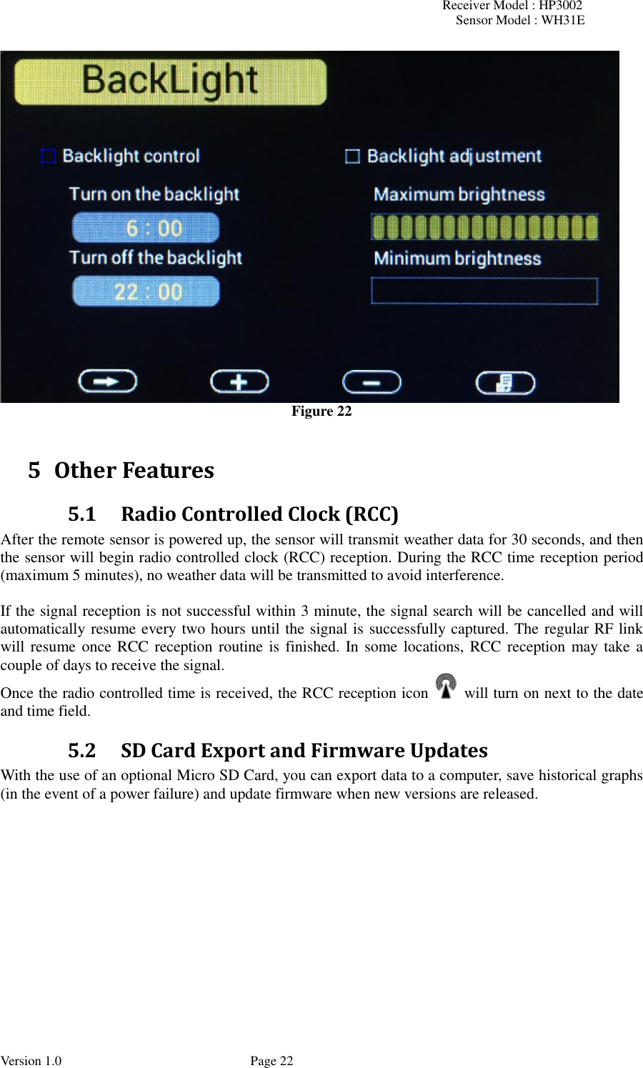 Receiver Model : HP3002 Sensor Model : WH31E  Version 1.0             Page 22  Figure 22  5 Other Features 5.1 Radio Controlled Clock (RCC) After the remote sensor is powered up, the sensor will transmit weather data for 30 seconds, and then the sensor will begin radio controlled clock (RCC) reception. During the RCC time reception period (maximum 5 minutes), no weather data will be transmitted to avoid interference.    If the signal reception is not successful within 3 minute, the signal search will be cancelled and will automatically resume every two hours until the signal is successfully captured. The regular RF link will resume once RCC reception routine is finished. In some locations, RCC reception may take a couple of days to receive the signal. Once the radio controlled time is received, the RCC reception icon    will turn on next to the date and time field. 5.2 SD Card Export and Firmware Updates With the use of an optional Micro SD Card, you can export data to a computer, save historical graphs (in the event of a power failure) and update firmware when new versions are released.  