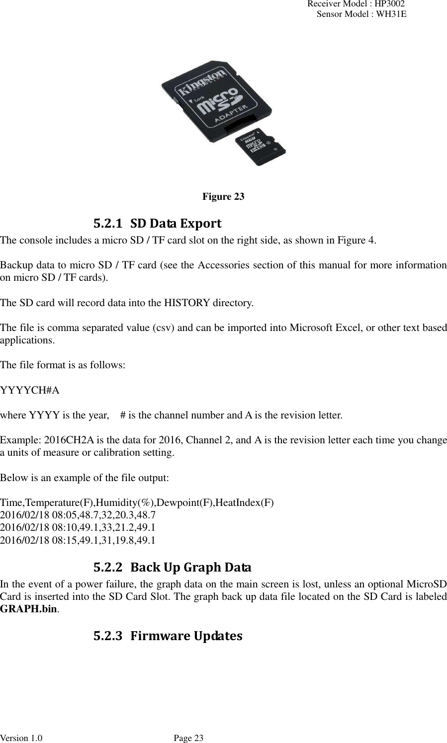 Receiver Model : HP3002 Sensor Model : WH31E  Version 1.0             Page 23  Figure 23 5.2.1 SD Data Export The console includes a micro SD / TF card slot on the right side, as shown in Figure 4.  Backup data to micro SD / TF card (see the Accessories section of this manual for more information on micro SD / TF cards).  The SD card will record data into the HISTORY directory.  The file is comma separated value (csv) and can be imported into Microsoft Excel, or other text based applications.  The file format is as follows:  YYYYCH#A  where YYYY is the year,    # is the channel number and A is the revision letter.  Example: 2016CH2A is the data for 2016, Channel 2, and A is the revision letter each time you change a units of measure or calibration setting.    Below is an example of the file output:  Time,Temperature(F),Humidity(%),Dewpoint(F),HeatIndex(F) 2016/02/18 08:05,48.7,32,20.3,48.7 2016/02/18 08:10,49.1,33,21.2,49.1 2016/02/18 08:15,49.1,31,19.8,49.1 5.2.2 Back Up Graph Data In the event of a power failure, the graph data on the main screen is lost, unless an optional MicroSD Card is inserted into the SD Card Slot. The graph back up data file located on the SD Card is labeled GRAPH.bin. 5.2.3 Firmware Updates   