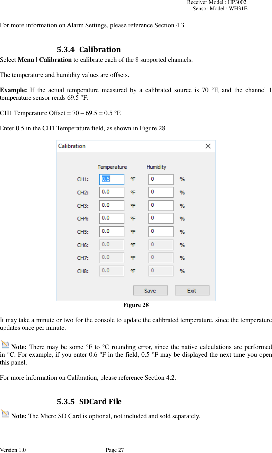 Receiver Model : HP3002 Sensor Model : WH31E  Version 1.0             Page 27 For more information on Alarm Settings, please reference Section 4.3.  5.3.4 Calibration Select Menu | Calibration to calibrate each of the 8 supported channels.  The temperature and humidity values are offsets.  Example:  If  the  actual  temperature  measured  by  a  calibrated  source  is  70  °F,  and  the  channel  1 temperature sensor reads 69.5 °F:  CH1 Temperature Offset = 70 – 69.5 = 0.5 °F.  Enter 0.5 in the CH1 Temperature field, as shown in Figure 28.   Figure 28  It may take a minute or two for the console to update the calibrated temperature, since the temperature updates once per minute.  Note: There may be some °F to °C rounding error, since the native calculations are performed in °C. For example, if you enter 0.6 °F in the field, 0.5 °F may be displayed the next time you open this panel.  For more information on Calibration, please reference Section 4.2.  5.3.5 SDCard File Note: The Micro SD Card is optional, not included and sold separately.  