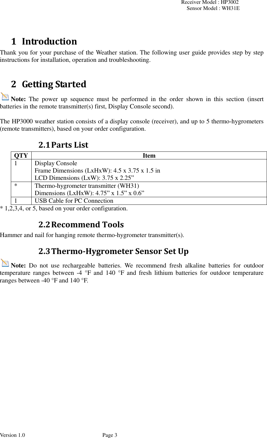 Receiver Model : HP3002 Sensor Model : WH31E  Version 1.0             Page 3  1 Introduction Thank you for your purchase of the Weather station. The following user guide provides step by step instructions for installation, operation and troubleshooting.    2 Getting Started Note:  The  power  up  sequence  must  be  performed  in  the  order  shown  in  this  section  (insert batteries in the remote transmitter(s) first, Display Console second).  The HP3000 weather station consists of a display console (receiver), and up to 5 thermo-hygrometers (remote transmitters), based on your order configuration. 2.1 Parts List QTY Item 1 Display Console Frame Dimensions (LxHxW): 4.5 x 3.75 x 1.5 in LCD Dimensions (LxW): 3.75 x 2.25” * Thermo-hygrometer transmitter (WH31) Dimensions (LxHxW): 4.75” x 1.5” x 0.6” 1 USB Cable for PC Connection * 1,2,3,4, or 5, based on your order configuration. 2.2 Recommend Tools Hammer and nail for hanging remote thermo-hygrometer transmitter(s). 2.3 Thermo-Hygrometer Sensor Set Up Note:  Do  not  use  rechargeable  batteries.  We  recommend  fresh  alkaline  batteries  for  outdoor temperature  ranges  between  -4  °F  and  140  °F  and  fresh  lithium  batteries  for  outdoor  temperature ranges between -40 °F and 140 °F. 