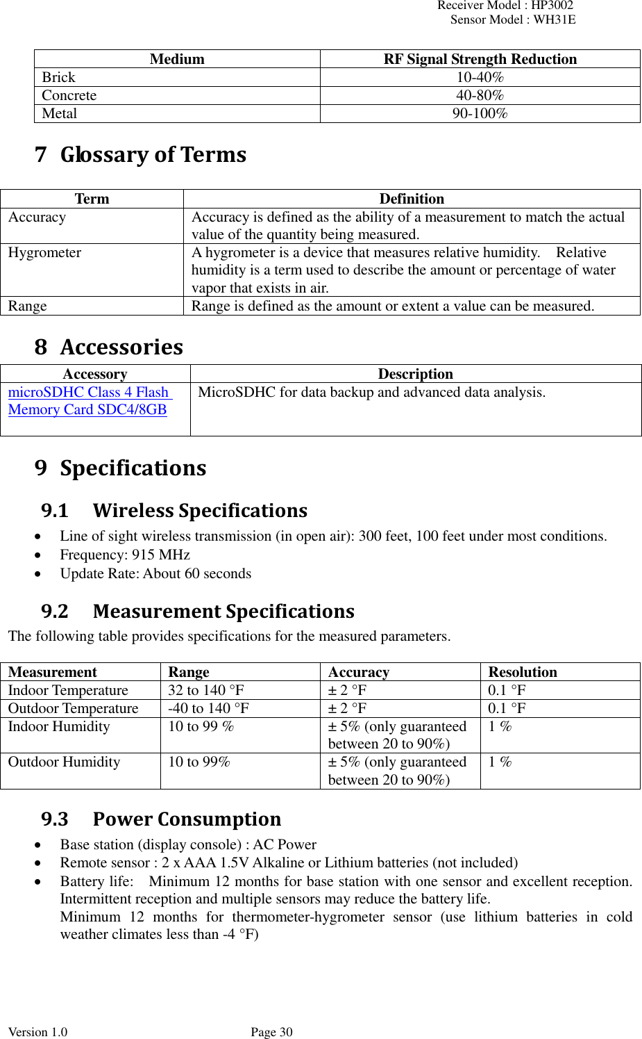 Receiver Model : HP3002 Sensor Model : WH31E  Version 1.0             Page 30 Medium RF Signal Strength Reduction Brick 10-40% Concrete 40-80% Metal 90-100% 7 Glossary of Terms  Term Definition Accuracy Accuracy is defined as the ability of a measurement to match the actual value of the quantity being measured. Hygrometer A hygrometer is a device that measures relative humidity.    Relative humidity is a term used to describe the amount or percentage of water vapor that exists in air. Range Range is defined as the amount or extent a value can be measured. 8 Accessories Accessory Description microSDHC Class 4 Flash Memory Card SDC4/8GB  MicroSDHC for data backup and advanced data analysis. 9 Specifications 9.1 Wireless Specifications  Line of sight wireless transmission (in open air): 300 feet, 100 feet under most conditions.  Frequency: 915 MHz  Update Rate: About 60 seconds 9.2 Measurement Specifications The following table provides specifications for the measured parameters.    Measurement Range Accuracy Resolution Indoor Temperature 32 to 140 °F ± 2 °F 0.1 °F Outdoor Temperature -40 to 140 °F ± 2 °F 0.1 °F Indoor Humidity 10 to 99 % ± 5% (only guaranteed between 20 to 90%) 1 % Outdoor Humidity 10 to 99% ± 5% (only guaranteed between 20 to 90%) 1 % 9.3 Power Consumption  Base station (display console) : AC Power  Remote sensor : 2 x AAA 1.5V Alkaline or Lithium batteries (not included)  Battery life:    Minimum 12 months for base station with one sensor and excellent reception. Intermittent reception and multiple sensors may reduce the battery life.   Minimum  12  months  for  thermometer-hygrometer  sensor  (use  lithium  batteries  in  cold weather climates less than -4 °F) 