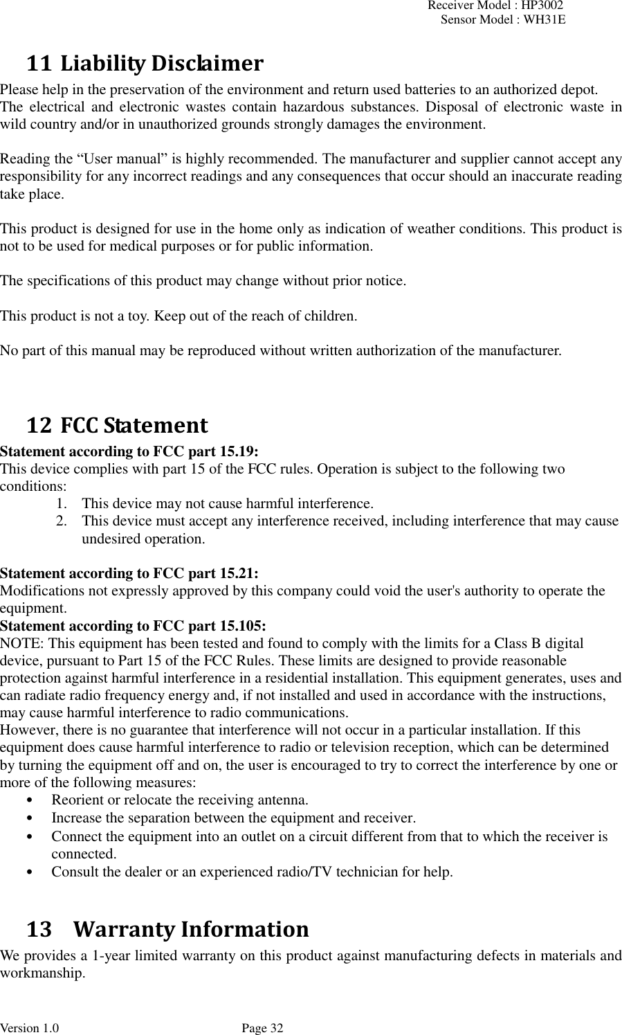 Receiver Model : HP3002 Sensor Model : WH31E  Version 1.0             Page 32 11 Liability Disclaimer Please help in the preservation of the environment and return used batteries to an authorized depot.   The  electrical  and  electronic wastes  contain  hazardous  substances.  Disposal  of  electronic  waste  in wild country and/or in unauthorized grounds strongly damages the environment.  Reading the “User manual” is highly recommended. The manufacturer and supplier cannot accept any responsibility for any incorrect readings and any consequences that occur should an inaccurate reading take place.  This product is designed for use in the home only as indication of weather conditions. This product is not to be used for medical purposes or for public information.  The specifications of this product may change without prior notice.  This product is not a toy. Keep out of the reach of children.  No part of this manual may be reproduced without written authorization of the manufacturer.   12 FCC Statement Statement according to FCC part 15.19:   This device complies with part 15 of the FCC rules. Operation is subject to the following two conditions:   1. This device may not cause harmful interference.   2. This device must accept any interference received, including interference that may cause undesired operation.    Statement according to FCC part 15.21:   Modifications not expressly approved by this company could void the user&apos;s authority to operate the equipment. Statement according to FCC part 15.105:   NOTE: This equipment has been tested and found to comply with the limits for a Class B digital device, pursuant to Part 15 of the FCC Rules. These limits are designed to provide reasonable protection against harmful interference in a residential installation. This equipment generates, uses and can radiate radio frequency energy and, if not installed and used in accordance with the instructions, may cause harmful interference to radio communications.   However, there is no guarantee that interference will not occur in a particular installation. If this equipment does cause harmful interference to radio or television reception, which can be determined by turning the equipment off and on, the user is encouraged to try to correct the interference by one or more of the following measures:   • Reorient or relocate the receiving antenna.   • Increase the separation between the equipment and receiver.   • Connect the equipment into an outlet on a circuit different from that to which the receiver is connected.   • Consult the dealer or an experienced radio/TV technician for help.    13   Warranty Information We provides a 1-year limited warranty on this product against manufacturing defects in materials and workmanship. 