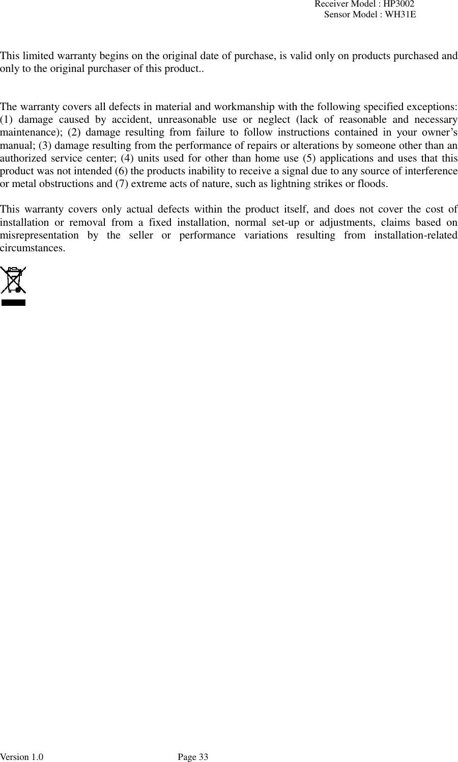 Receiver Model : HP3002 Sensor Model : WH31E  Version 1.0             Page 33  This limited warranty begins on the original date of purchase, is valid only on products purchased and only to the original purchaser of this product..     The warranty covers all defects in material and workmanship with the following specified exceptions: (1)  damage  caused  by  accident,  unreasonable  use  or  neglect  (lack  of  reasonable  and  necessary maintenance);  (2)  damage  resulting  from  failure  to  follow  instructions  contained  in  your  owner’s manual; (3) damage resulting from the performance of repairs or alterations by someone other than an authorized service center; (4) units used for other than home use (5) applications and uses that this product was not intended (6) the products inability to receive a signal due to any source of interference or metal obstructions and (7) extreme acts of nature, such as lightning strikes or floods.    This  warranty  covers  only  actual  defects  within  the  product itself,  and  does not  cover  the  cost  of installation  or  removal  from  a  fixed  installation,  normal  set-up  or  adjustments,  claims  based  on misrepresentation  by  the  seller  or  performance  variations  resulting  from  installation-related circumstances.    
