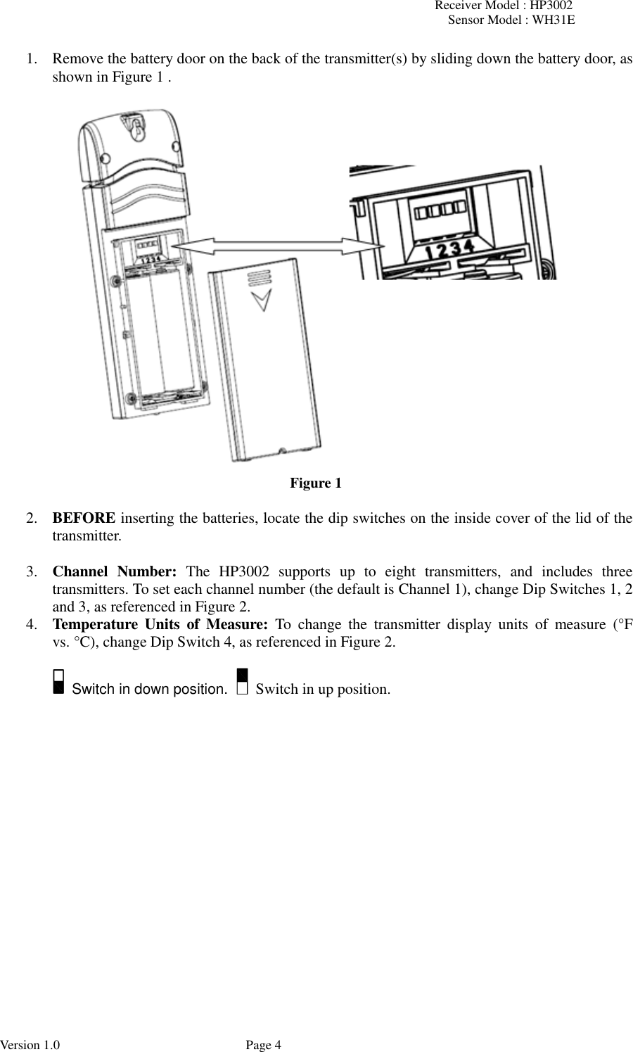 Receiver Model : HP3002 Sensor Model : WH31E  Version 1.0             Page 4 1. Remove the battery door on the back of the transmitter(s) by sliding down the battery door, as shown in Figure 1 .      Figure 1  2. BEFORE inserting the batteries, locate the dip switches on the inside cover of the lid of the transmitter.  3. Channel  Number:  The  HP3002  supports  up  to  eight  transmitters,  and  includes  three transmitters. To set each channel number (the default is Channel 1), change Dip Switches 1, 2 and 3, as referenced in Figure 2. 4. Temperature  Units  of  Measure:  To  change  the  transmitter  display  units  of  measure  (°F vs. °C), change Dip Switch 4, as referenced in Figure 2.    Switch in down position.    Switch in up position.    