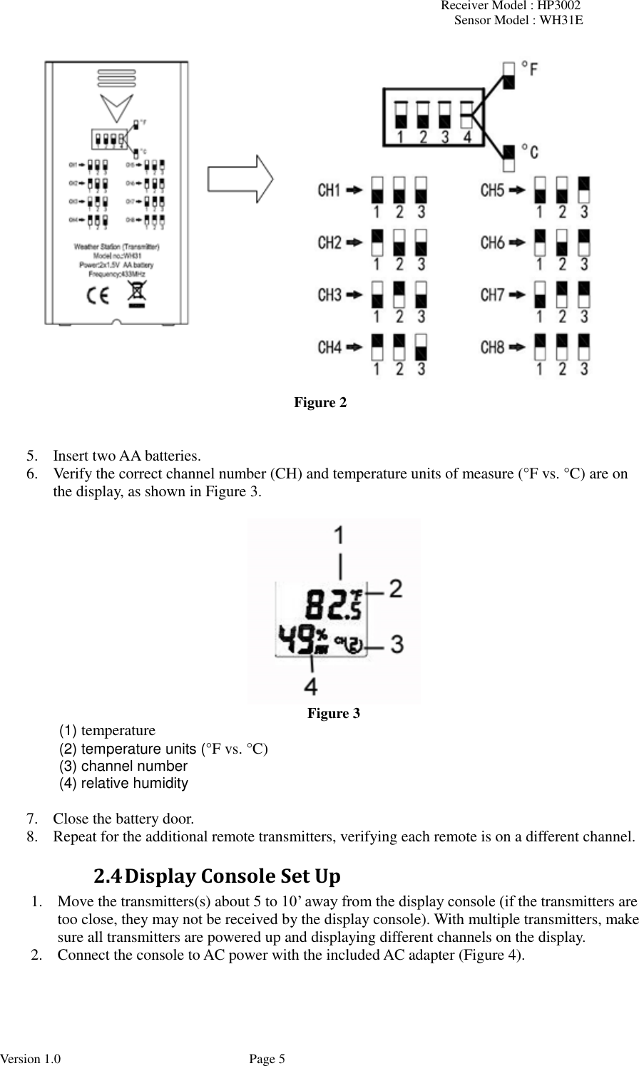 Receiver Model : HP3002 Sensor Model : WH31E  Version 1.0             Page 5  Figure 2   5. Insert two AA batteries. 6. Verify the correct channel number (CH) and temperature units of measure (°F vs. °C) are on the display, as shown in Figure 3.    Figure 3   (1) temperature   (2) temperature units (°F vs. °C)   (3) channel number   (4) relative humidity  7. Close the battery door. 8. Repeat for the additional remote transmitters, verifying each remote is on a different channel.   2.4 Display Console Set Up 1. Move the transmitters(s) about 5 to 10’ away from the display console (if the transmitters are too close, they may not be received by the display console). With multiple transmitters, make sure all transmitters are powered up and displaying different channels on the display.   2. Connect the console to AC power with the included AC adapter (Figure 4). 