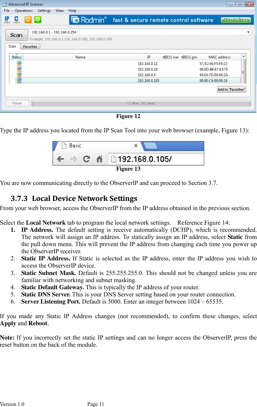 Version 1.0           Page 11  Figure 12  Type the IP address you located from the IP Scan Tool into your web browser (example, Figure 13):   Figure 13  You are now communicating directly to the ObserverIP and can proceed to Section 3.7. 3.7.3 Local Device Network Settings From your web browser, access the ObserverIP from the IP address obtained in the previous section.  Select the Local Network tab to program the local network settings.    Reference Figure 14: 1. IP Address. The  default  setting  is  receive  automatically  (DCHP),  which  is  recommended.   The network will assign an IP address. To statically assign an IP address, select Static from the pull down menu. This will prevent the IP address from changing each time you power up the ObserverIP receiver. 2. Static IP Address. If  Static  is  selected  as  the  IP address,  enter  the  IP address you wish to access the ObserverIP device. 3. Static Subnet Mask.  Default is 255.255.255.0. This  should not be changed unless you are familiar with networking and subnet masking. 4. Static Default Gateway. This is typically the IP address of your router. 5. Static DNS Server. This is your DNS Server setting based on your router connection. 6. Server Listening Port. Default is 5000. Enter an integer between 1024 – 65535.  If  you  made  any  Static  IP  Address  changes  (not  recommended),  to  confirm  these  changes,  select Apply and Reboot.  Note: If you incorrectly set the static IP settings and can no longer access the ObserverIP, press the reset button on the back of the module.  