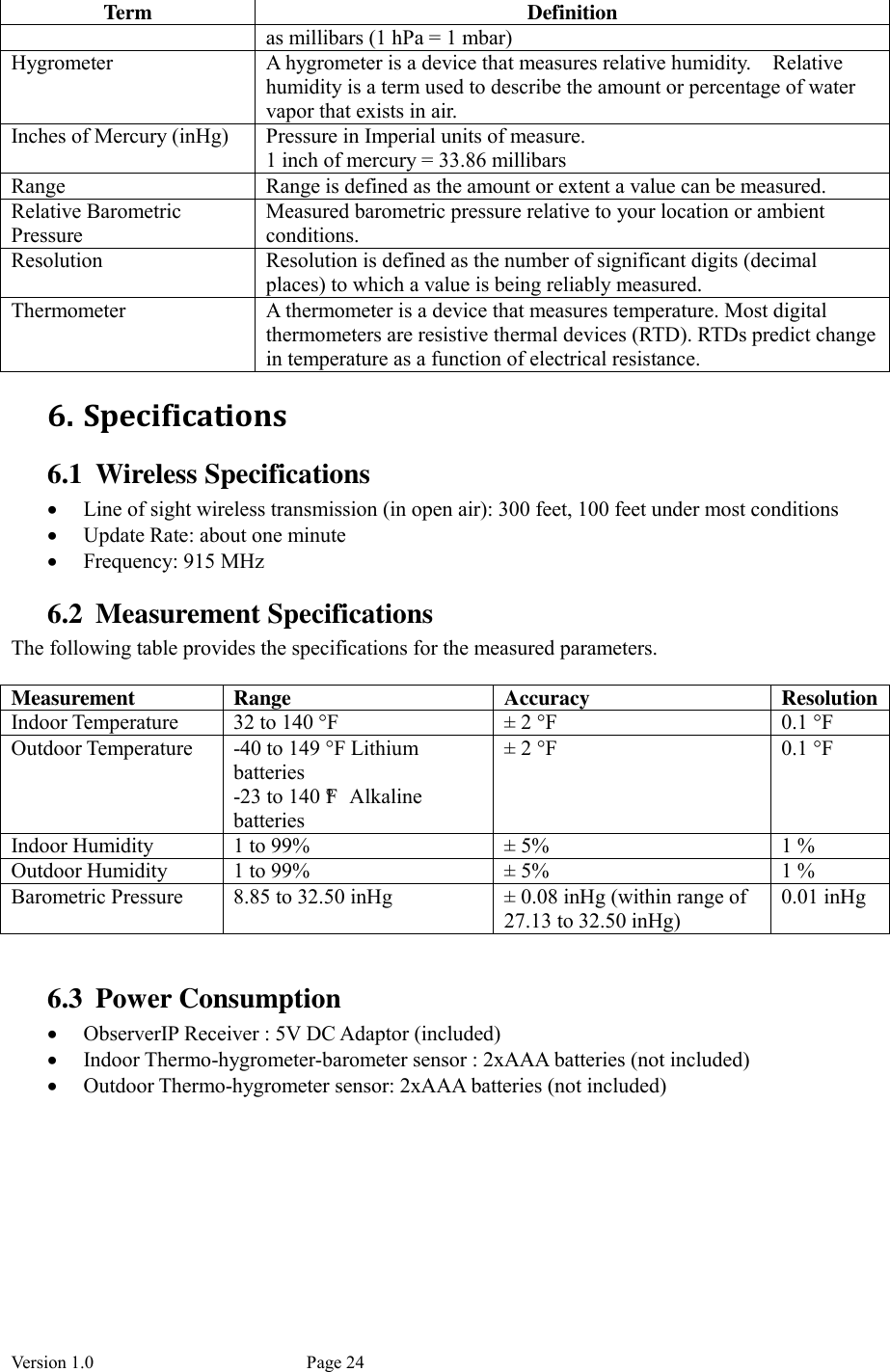 Version 1.0           Page 24 Term  Definition as millibars (1 hPa = 1 mbar) Hygrometer  A hygrometer is a device that measures relative humidity.    Relative humidity is a term used to describe the amount or percentage of water vapor that exists in air. Inches of Mercury (inHg)  Pressure in Imperial units of measure. 1 inch of mercury = 33.86 millibars Range  Range is defined as the amount or extent a value can be measured. Relative Barometric Pressure Measured barometric pressure relative to your location or ambient conditions.   Resolution  Resolution is defined as the number of significant digits (decimal places) to which a value is being reliably measured. Thermometer  A thermometer is a device that measures temperature. Most digital thermometers are resistive thermal devices (RTD). RTDs predict change in temperature as a function of electrical resistance. 6. Specifications 6.1 Wireless Specifications  Line of sight wireless transmission (in open air): 300 feet, 100 feet under most conditions  Update Rate: about one minute  Frequency: 915 MHz 6.2 Measurement Specifications The following table provides the specifications for the measured parameters.  Measurement  Range  Accuracy  Resolution Indoor Temperature  32 to 140 °F  ±  2 °F  0.1 °F Outdoor Temperature  -40 to 149 °F Lithium batteries -23 to 140 °F  Alkaline batteries ±  2 °F  0.1 °F Indoor Humidity  1 to 99%  ±  5%  1 % Outdoor Humidity  1 to 99%  ±  5%  1 % Barometric Pressure  8.85 to 32.50 inHg  ± 0.08 inHg (within range of 27.13 to 32.50 inHg) 0.01 inHg  6.3 Power Consumption  ObserverIP Receiver : 5V DC Adaptor (included)  Indoor Thermo-hygrometer-barometer sensor : 2xAAA batteries (not included)  Outdoor Thermo-hygrometer sensor: 2xAAA batteries (not included) 