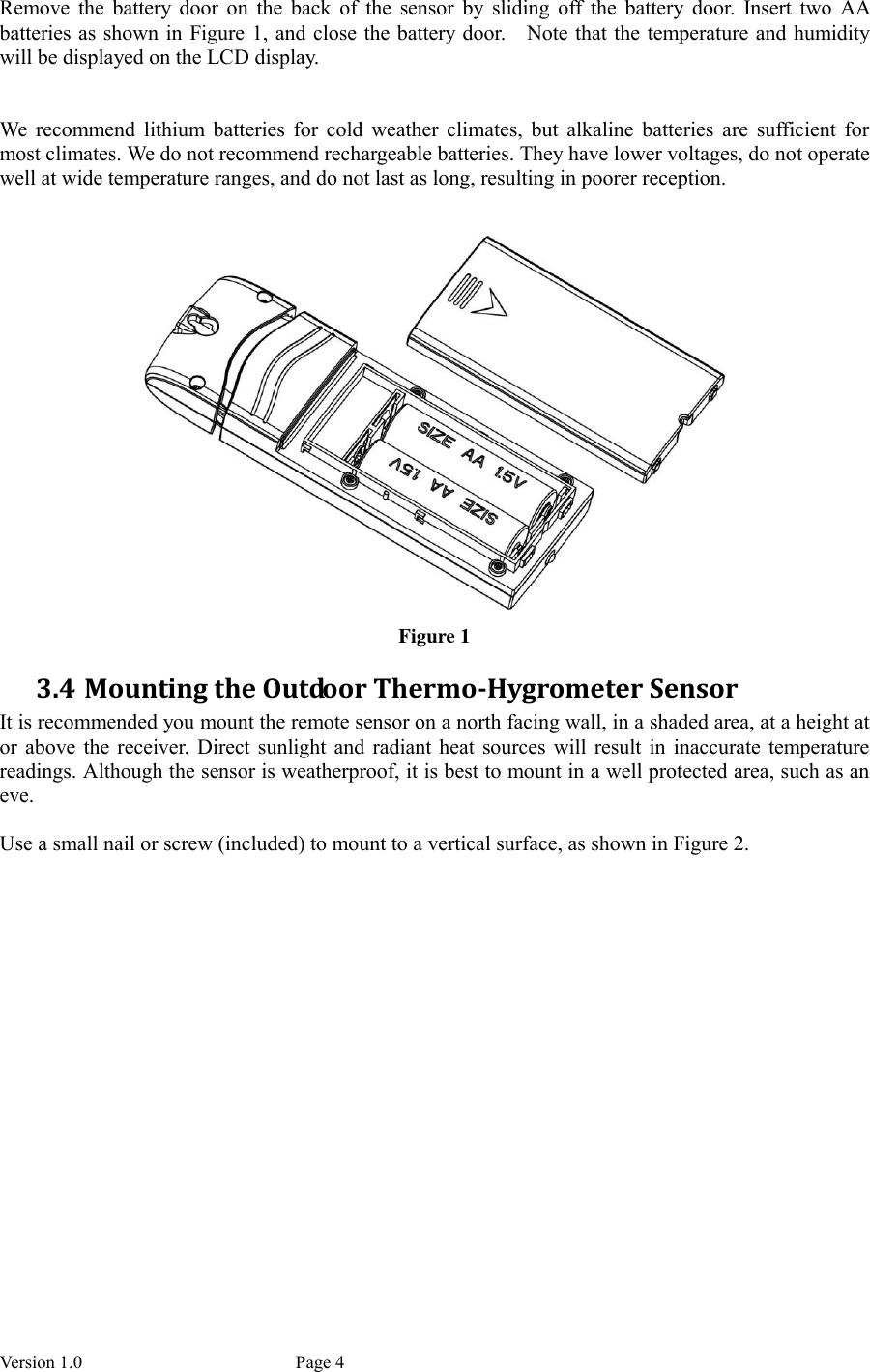 Version 1.0           Page 4 Remove  the  battery  door  on  the  back  of  the  sensor  by  sliding  off  the  battery  door.  Insert  two  AA batteries as shown in Figure 1, and close the battery door.    Note that the temperature and humidity will be displayed on the LCD display.   We  recommend  lithium  batteries  for  cold  weather  climates,  but  alkaline  batteries  are  sufficient  for most climates. We do not recommend rechargeable batteries. They have lower voltages, do not operate well at wide temperature ranges, and do not last as long, resulting in poorer reception.   Figure 1 3.4 Mounting the Outdoor Thermo-Hygrometer Sensor It is recommended you mount the remote sensor on a north facing wall, in a shaded area, at a height at or  above  the  receiver.  Direct sunlight  and  radiant heat sources will  result  in  inaccurate  temperature readings. Although the sensor is weatherproof, it is best to mount in a well protected area, such as an eve.  Use a small nail or screw (included) to mount to a vertical surface, as shown in Figure 2. 