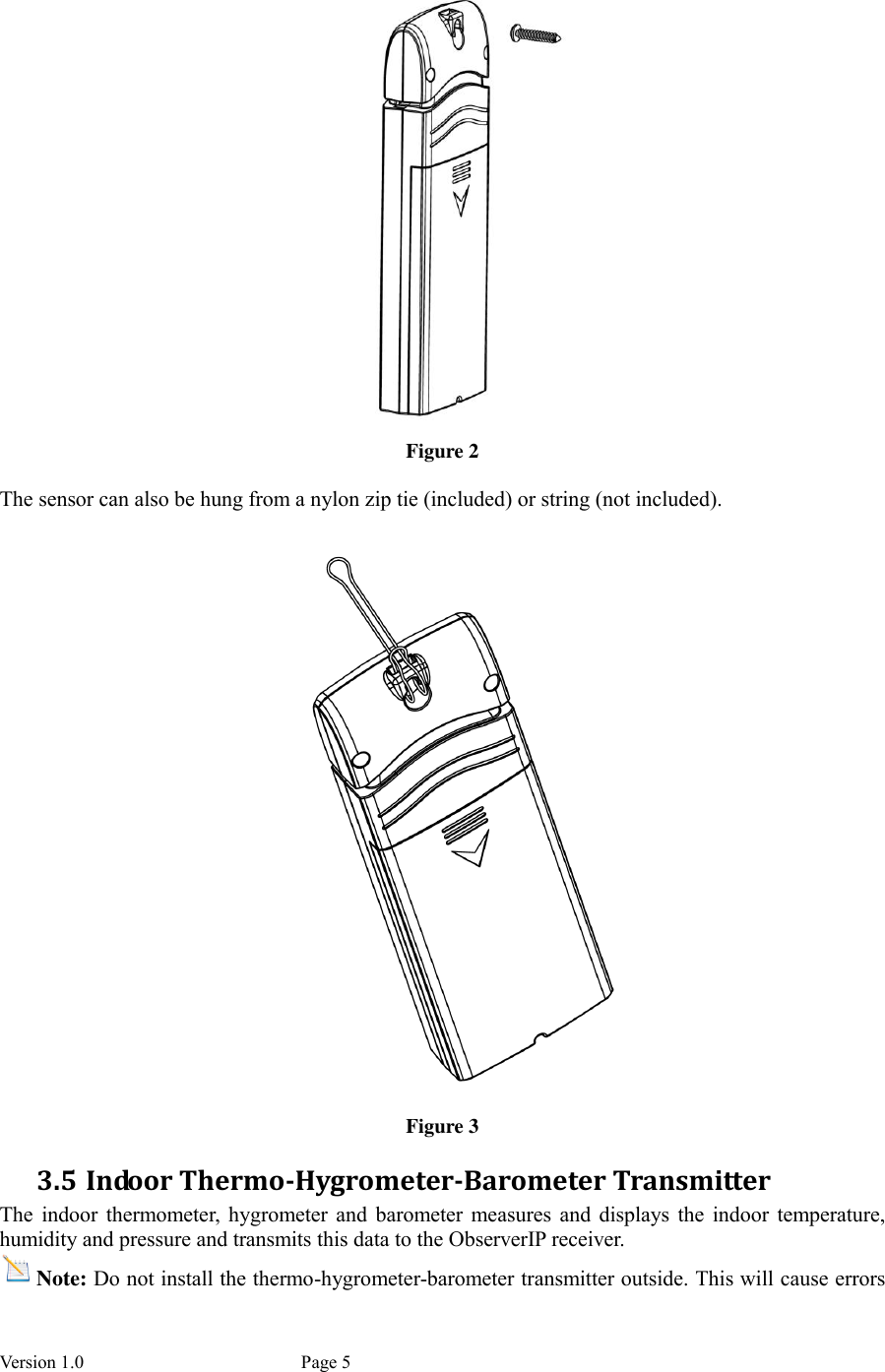 Version 1.0           Page 5  Figure 2  The sensor can also be hung from a nylon zip tie (included) or string (not included).  Figure 3 3.5 Indoor Thermo-Hygrometer-Barometer Transmitter The  indoor  thermometer,  hygrometer  and  barometer measures  and  displays  the  indoor  temperature, humidity and pressure and transmits this data to the ObserverIP receiver. Note: Do not install the thermo-hygrometer-barometer transmitter outside. This will cause errors 